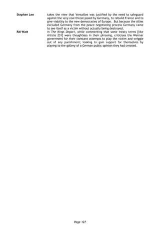 Page 127
Stephen Lee takes the view that Versailles was justified by the need to safeguard
against the very real threat posed by Germany, to rebuild France and to
give viability to the new democracies of Europe. But because the Allies
excluded Germany from the peace negotiating process Germany came
to see itself as a victim without actually being destroyed.
RM Watt in The Kings Depart, while commenting that some treaty terms [like
Article 231] were thoughtless in their phrasing, criticises the Weimar
government for their constant attempts to play the victim and wriggle
out of any punishment; looking to gain support for themselves by
playing to the gallery of a German public opinion they had created.
 
