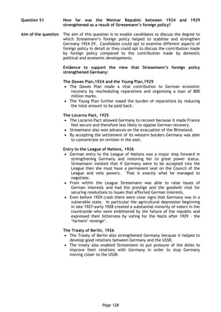 Page 128
Question 51 How far was the Weimar Republic between 1924 and 1929
strengthened as a result of Stresemann’s foreign policy?
Aim of the question The aim of this question is to enable candidates to discuss the degree to
which Stresemann’s foreign policy helped to stabilise and strengthen
Germany 1924-29. Candidates could opt to examine different aspects of
foreign policy in detail or they could opt to discuss the contribution made
by foreign policy compared to the contribution made by domestic
political and economic developments.
Evidence to support the view that Stresemann’s foreign policy
strengthened Germany:
The Dawes Plan,1924 and the Young Plan,1929
 The Dawes Plan made a vital contribution to German economic
recovery by rescheduling reparations and organising a loan of 800
million marks.
 The Young Plan further eased the burden of reparations by reducing
the total amount to be paid back.
The Locarno Pact, 1925
 The Locarno Pact allowed Germany to recover because it made France
feel secure and therefore less likely to oppose German recovery.
 Stresemann also won advances on the evacuation of the Rhineland.
 By accepting the settlement of its western borders Germany was able
to concentrate on revision in the east.
Entry to the League of Nations, 1926
 German entry to the League of Nations was a major step forward in
strengthening Germany and restoring her to great power status.
Stresemann insisted that if Germany were to be accepted into the
League then she must have a permanent seat on the Council of the
League and veto powers. That is exactly what he managed to
negotiate.
 From within the League Stresemann was able to raise issues of
German interests and had the prestige and the goodwill vital for
securing resolutions to issues that affected German interests.
 Even before 1929 crash there were clear signs that Germany was in a
vulnerable state. In particular the agricultural depression beginning
in late 1927-early 1928 created a substantial minority of voters in the
countryside who were embittered by the failure of the republic and
expressed their bitterness by voting for the Nazis after 1929 – the
‘farmers’ revenge’.
The Treaty of Berlin, 1926
 The Treaty of Berlin also strengthened Germany because it helped to
develop good relations between Germany and the USSR.
 The treaty also enabled Stresemann to put pressure of the Allies to
improve their relations with Germany in order to stop Germany
moving closer to the USSR.
 