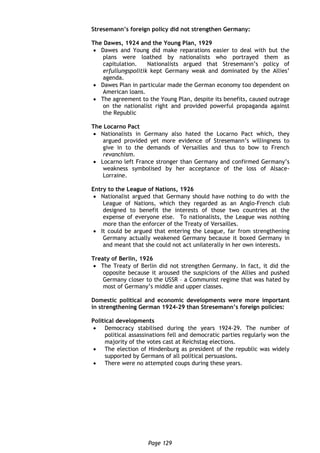 Page 129
Stresemann’s foreign policy did not strengthen Germany:
The Dawes, 1924 and the Young Plan, 1929
 Dawes and Young did make reparations easier to deal with but the
plans were loathed by nationalists who portrayed them as
capitulation. Nationalists argued that Stresemann’s policy of
erfullungspolitik kept Germany weak and dominated by the Allies’
agenda.
 Dawes Plan in particular made the German economy too dependent on
American loans.
 The agreement to the Young Plan, despite its benefits, caused outrage
on the nationalist right and provided powerful propaganda against
the Republic
The Locarno Pact
 Nationalists in Germany also hated the Locarno Pact which, they
argued provided yet more evidence of Stresemann’s willingness to
give in to the demands of Versailles and thus to bow to French
revanchism.
 Locarno left France stronger than Germany and confirmed Germany’s
weakness symbolised by her acceptance of the loss of Alsace-
Lorraine.
Entry to the League of Nations, 1926
 Nationalist argued that Germany should have nothing to do with the
League of Nations, which they regarded as an Anglo-French club
designed to benefit the interests of those two countries at the
expense of everyone else. To nationalists, the League was nothing
more than the enforcer of the Treaty of Versailles.
 It could be argued that entering the League, far from strengthening
Germany actually weakened Germany because it boxed Germany in
and meant that she could not act unilaterally in her own interests.
Treaty of Berlin, 1926
 The Treaty of Berlin did not strengthen Germany. In fact, it did the
opposite because it aroused the suspicions of the Allies and pushed
Germany closer to the USSR – a Communist regime that was hated by
most of Germany’s middle and upper classes.
Domestic political and economic developments were more important
in strengthening German 1924-29 than Stresemann’s foreign policies:
Political developments
 Democracy stabilised during the years 1924-29. The number of
political assassinations fell and democratic parties regularly won the
majority of the votes cast at Reichstag elections.
 The election of Hindenburg as president of the republic was widely
supported by Germans of all political persuasions.
 There were no attempted coups during these years.
 