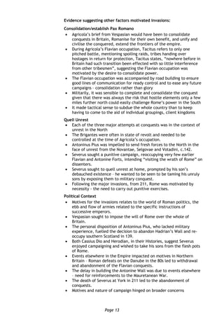 Page 13
Evidence suggesting other factors motivated invasions:
Consolidation/establish Pax Romano
 Agricola’s brief from Vespasian would have been to consolidate
conquests in Britain, Romanise for their own benefit, and unify and
civilise the conquered, extend the frontiers of the empire.
 During Agricola’s Flavian occupation, Tacitus refers to only one
pitched battle, mentioning spoiling raids, tribes handing over
hostages in return for protection, Tacitus states, “nowhere before in
Britain had such transition been effected with so little interference
from other tribesmen”, suggesting the Flavian occupation was
motivated by the desire to consolidate power.
 The Flavian occupation was accompanied by road building to ensure
good lines of communication for ready control and to ease any future
campaigns – consolidation rather than glory
 Militarily, it was sensible to complete and consolidate the conquest
given that there was always the risk that hostile elements only a few
miles further north could easily challenge Rome’s power in the South
 It made tactical sense to subdue the whole country than to keep
having to come to the aid of individual groupings, client kingdoms
Quell Unrest
 Each of the three major attempts at conquests was in the context of
unrest in the North
 The Brigantes were often in state of revolt and needed to be
controlled at the time of Agricola’s occupation.
 Antoninus Pius was impelled to send fresh forces to the North in the
face of unrest from the Novantae, Selgovae and Votadini, c.142.
 Severus sought a punitive campaign, reoccupying very few earlier
Flavian and Antonine Forts, intending “visiting the wrath of Rome” on
dissenters.
 Severus sought to quell unrest at home, prompted by his son’s
debauched existence – he wanted to be seen to be taming his unruly
sons by exposing them to military conquest.
 Following the major invasions, from 211, Rome was motivated by
necessity - the need to carry out punitive exercises.
Political Context
 Motives for the invasions relates to the world of Roman politics, the
ebb and flow of armies related to the specific instructions of
successive emperors.
 Vespasian sought to impose the will of Rome over the whole of
Britain.
 The personal disposition of Antoninus Pius, who lacked military
experience, fuelled the decision to abandon Hadrian’s Wall and re-
occupy southern Scotland in 139.
 Both Cassius Dio and Herodian, in their Histories, suggest Severus
enjoyed campaigning and wished to take his sons from the flesh pots
of Rome.
 Events elsewhere in the Empire impacted on motives in Northern
Britain – Roman defeats on the Danube in the 80s led to withdrawal
and abandonment of the Flavian conquests.
 The delay in building the Antonine Wall was due to events elsewhere
– need for reinforcements to the Mauretanean War.
 The death of Severus at York in 211 led to the abandonment of
conquests.
 Motives and nature of campaign hinged on broader concerns
 