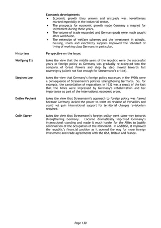 Page 130
Economic developments
 Economic growth thou uneven and unsteady was nevertheless
marked especially in the industrial sector.
 The prospects for economic growth made Germany a magnet for
investment during these years.
 The volume of trade expanded and German goods were much sought
after worldwide.
 The extension of welfare schemes and the investment in schools,
housing, roads and electricity supplies improved the standard of
living of working class Germans in particular.
Historians Perspective on the issue:
Wolfgang Elz takes the view that the middle years of the republic were the successful
years in foreign policy as Germany was gradually re-accepted into the
company of Great Powers and step by step moved towards full
sovereignty (albeit not fast enough for Stresemann’s critics).
Stephen Lee takes the view that Germany’s foreign policy successes in the 1930s were
a consequence of Stresemann’s policies strengthening Germany. So, for
example, the cancellation of reparations in 1932 was a result of the fact
that the Allies were impressed by Germany’s rehabilitation and her
importance as part of the international economic order.
Detlev Peukert takes the view that Stresemann’s approach to foreign policy was flawed
because Germany lacked the power to insist on revision of Versailles and
could not gain international support for territorial changes revisionism
required.
Colin Storer takes the view that Stresemann’s foreign policy went some way towards
strengthening Germany. Locarno dramatically improved Germany’s
international standing and made it much harder for the Allies to justify
continuation of the occupation of the Rhineland. In addition, it improved
the republic’s financial position as it opened the way for more foreign
investment and trade agreements with the USA, Britain and France.
 