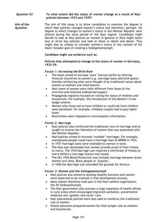 Page 131
Question 52
Aim of the
Question
To what extent did the status of women change as a result of Nazi
policies between 1933 and 1939?
The aim of this essay is to allow candidates to examine the degree to
which Nazi policies changed women’s status and therefore, perhaps, the
degree to which changes to women’s status in the Weimar Republic were
altered during the early period of the Nazi regime. Candidates might
decide to look at Nazi policies on women in general or they might select
two or three key policies and look at these in depth and detail. They
might also to choose to consider women’s status in the context of the
Nazis’ broader goal of creating a Volksgemeinschaft.
Candidate might use evidence such as:
Policies that attempted to change to the status of women in Germany,
1933-39:
Factor 1: Increasing the Birth Rate
 The Nazis aimed to increase ‘pure’ German births by offering
financial incentives to women e.g. marriage loans and birth grants
thereby reinforcing what were thought of as traditional values about
women as mothers and child bearers.
 Nazi views of women were little different from those of the
churches and received widespread support.
 Propaganda regularly focused on raising the status of mothers and
housewives. For example, the introduction of the Mother’s Cross
badge scheme.
 Women who chose not to have children or could not have children
were penalised. For example, childless couples had to pay higher
taxes.
 Restrictions were imposed on contraception information.
Factor 2: Marriage
 Nazi policies also reinforced the traditional view of marriage and so
sought to reverse the liberation of women that was associated with
the Weimar Republic.
 Nazi policies aimed to increase ‘suitable’ marriages. For example,
unemployed people could have a marriage loan of 600RM in 1933.
 In 1937 marriage loans were extended to women in work.
 The Nazi also demanded that women provide proof of their fitness
to marry. The 1935 Marriage Law required a certificate of fitness to
marry before a marriage licence was issued.
 The Oct 1935 Blood Protection Law forbade marriage between Aryan
women and Jews, Black people or ‘Gypsies’.
 In 1938 the Marriage Law extended the grounds for divorce.
Factor 3: Women and the Volksgemeinschaft
 Nazi policies also aimed to develop healthy Germans and women
were expected to be involved in that development process.
 Many women therefore took part in the Nazi welfare organisation,
the NS Volkswohlschaft.
 The Nazi government also oversaw a huge expansion of health offices
in rural areas which encouraged improved sanitation, preventative
medicine and ‘genetic and racial’ care.
 Nazi educational policies were also used to reinforce the traditional
role of women.
 School education prepared women for their proper role as mothers
and housewives.
 
