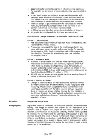 Page 132
 Opportunities for women to progress in education were restricted.
For example, the enrolment of women at university was restricted to
10%.
 In Nazi youth groups too, girls and women were bombarded with
messages about women’s subordination to men and with activities
that underscored that message and that also underscored the Nazi
view of women as homemakers and helpmates of their husbands.
 The Nazis sought to get women out of the workplace and into the
home. So, for example, in 1933 women in the top ranks of the
German civil service and medicine were dismissed.
 In 1936 a ban was placed on women becoming judges or lawyers.
 No female Nazi members of the Reichstag were permitted.
Limitations on changes in women’s status under the Nazis 1933-39:
Factor 1: Contradictions
 Nazi policies towards women suffered from many contradictions. This
weakened the policies’ impact.
 Propaganda encouraged the idea of the healthy Aryan family but
many policies on women actually undermined family. For example,
the demands of Hitler Youth organisations took children away from
their families. The quest for a genetically pure race ended up
encouraging divorce.
Factor 2: Women in Work
 Attempts to drive women back into the home were not successful.
The number of women in all jobs increased, especially after 1936
when there was a labour shortage in key areas. For example, in
industry and crafts women workers went up from 2.7 million in 1933
to 3.3 million in 1939; in trade and transport women workers went up
from 1.9 million in 1933 to 2.1 million in 1939.
 All told, married women working outside the home went up from 4.2
million in 1933 to 6.2 million in 1939.
Factor 3: Popular Attitudes
 Changes in women’s status are hard to measure. For many women
the Nazis’ emphasis on ‘traditional family values’ was popular and
reassuring. These women accepted the Nazis’ claims that women
were ‘equal but different’. For other women, perhaps especially
those in younger age groups who had enjoyed the new freedoms of
the Weimar Republic, the Nazis’ outlook and policies on women were
oppressive and diminished women’s status by reinforcing the
superiority of men.
Historians Perspective on the issue
Wolfgang Benz argues that the Nazis reinforced the traditional view of a male dominated
society. The image of women was shaped by the idealisation of a
woman’s role as mother and keeper of the house, educator of the
children and wife under her husband’s authority. Women were expected
to procreate for the regime and the upbringing and education of girls was
oriented towards the ideal of future motherhood. Higher schooling for
girls was impeded and coeducation rejected outright. Until the war, when
women were drawn on as a reserve labour force in large numbers and in
violation of the Nazi ideology, the regime did everything it could to keep
women out of the workplace.
 