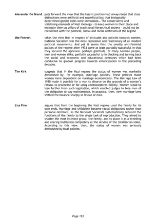 Page 133
Alexander De Grand puts forward the view that the fascist position had always been that class
distinctions were artificial and superficial but that biologically
determined gender roles were immutable… The conservative and
stabilising elements of Nazi ideology – to keep women in their place and
maintain them as pillars of traditional hierarchical society – could not be
reconciled with the political, social and racial ambitions of the regime
Ute Frevert takes the view that in respect of attitudes and policies towards women,
National Socialism was the most repressive and reactionary of all modern
political movements. And yet it seems that the overtly anti-feminist
polices of the regime after 1933 were at least partially successful in that
they secured the approval, perhaps gratitude, of many German people,
men and women alike; partially successful to in blocking and turning back
the social and economic and educational pressures which had been
conducive to gradual progress towards emancipation in the preceding
decades.
Tim Kirk suggests that in the Nazi regime the status of women was markedly
diminished by, for example, marriage policies. These policies made
women more dependent on marriage economically. The Marriage Law of
1938 made it possible for a man to divorce on the grounds of a woman’s
refusal to procreate or for using contraceptives illicitly. Women stood to
lose further from such legislation, which enabled judges to free men of
the obligation to pay maintenance. In practice, then, new marriage laws
shifted the balance sharply in favour of men.
Lisa Pine argues that from the beginning the Nazi regime used the family for its
own ends. Marriage and childbirth became racial obligations rather than
personal decisions, as the National Socialists systematically reduced the
functions of the family to the single task of reproduction. They aimed to
shatter the most intimate group, the family, and to place it as a breeding
and rearing institution completely at the service of the totalitarian state.
According to this view, then, the status of women was seriously
diminished by Nazi policies.
 