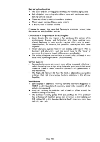 Page 135
Nazi agricultural policies
 The blood and soil ideology provided focus for restoring agriculture
 Reich Entailed farm policy offered farm loans with low interest rates
to help farmers recover
 There were fixed prices for some farm products
 There was an increased tax on some imports
 A 41% increase in farmers income
Evidence to support the view that Germany’s economic recovery was
the result not simply of Nazi policies
Continuities in the policies of the Nazi regime
 Under Schacht the new regime in fact continued the policies of its
predecessors, Bruning and Schleicher, and these policies were
already beginning to have an effect before Hitler came to power.
Unemployment, for instance, had passed its peak before Hitler came
to power.
 Hitler was lucky; cyclical recovery was already underway in 1932, in
Germany and elsewhere, and this owed more to the ‘laws’ of
economic development than it did to governmental policy.
 The ending of reparations had little economic effect although it may
have had a psychological effect (on confidence).
German business
 German businessmen were much more willing to accept reflationary
deficit financing from a right wing dictatorial government that would
break the power of labour than from the democratic governments of
the Weimar era.
 The Nazis did not have to face the kind of obstruction and public
criticism that had characterised business relations in the Weimar
Republic.
World Events
 Some degree of additional recovery from the Depression happened in
1936/7 in all industrialised countries, apparently regardless of the
policies they pursued.
 American recovery in particular had a knock-on effect around the
world including in Germany.
 The German economy gained from the Anschluss in 1938. Germany
had a shortage of steel but gained iron ore mines in the Erzberg and
748 million RM in the Austrian National Bank's reserves, more than
twice its own cash.
 