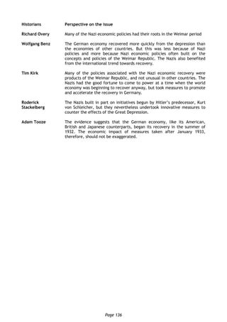 Page 136
Historians Perspective on the issue
Richard Overy Many of the Nazi economic policies had their roots in the Weimar period
Wolfgang Benz The German economy recovered more quickly from the depression than
the economies of other countries. But this was less because of Nazi
policies and more because Nazi economic policies often built on the
concepts and policies of the Weimar Republic. The Nazis also benefited
from the international trend towards recovery.
Tim Kirk Many of the policies associated with the Nazi economic recovery were
products of the Weimar Republic, and not unusual in other countries. The
Nazis had the good fortune to come to power at a time when the world
economy was beginning to recover anyway, but took measures to promote
and accelerate the recovery in Germany.
Roderick
Stackelberg
The Nazis built in part on initiatives begun by Hitler’s predecessor, Kurt
von Schleicher, but they nevertheless undertook innovative measures to
counter the effects of the Great Depression.
Adam Tooze The evidence suggests that the German economy, like its American,
British and Japanese counterparts, began its recovery in the summer of
1932. The economic impact of measures taken after January 1933,
therefore, should not be exaggerated.
 