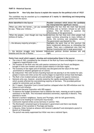 Page 137
PART B – Historical Sources
Question 54 How fully does Source A explain the reasons for the political crisis of 1923?
The candidate may be awarded up to a maximum of 3 marks for identifying and interpreting
points from the source.
Point identified in the Source Possible comment which shows the candidate
has interpreted the significant view(s)
‘When you offer the farmer… can you wonder
he says, “Keep your millions… “ ‘
Highlights the fact that the mark had become
worthless and so farmers refused to sell their
produce. This led farmers to question the
effectiveness of the government.
‘When the people… even though one may have
millions of marks… ‘
Underlines the fact that even when people had
paper currency amounting to many millions of
marks, this currency was completely useless.
The government was blamed for this
‘… the delusory majority principle…’ Highlights the point that at this juncture the
Nazis condemned democracy as misleading the
people. There was a widespread view that the
Weimar Constitution led to weak government
‘… the decisive struggle rests between the
swastika and the star of Russia.’
Indicates political division between left and
right.
Points from recall which support, develop and contextualise those in the source:
 The crisis of 1923, prompted by the invasion of the Ruhr by France and Belgium in January,
triggered a hyperinflation crisis.
 The invasion of the Ruhr was met with passive resistance but the French and Belgians
brought in their own workers and this caused violence in the Ruhr region.
 The economy of the region and of Germany was disrupted and the value of the mark
plummeted as inflation galloped out of control.
 By midsummer 1923 with farmers hoarding food and not placing it on the market for sale;
people in towns and cities across the country began to experience serious food shortages.
 The Ruhr crisis invoked national unity and solidarity of support for passive resistance.
 National unity was, however, severely tested by the rapidly escalating inflation crisis
which acutely affected the overwhelming majority of Germans. This provided political
capital for extremists such as Hitler.
 On 11 August, Chancellor Cuno’s Grand Coalition collapsed when the SPD withdrew over his
failure to curb inflation.
 Stresemann became Chancellor with SPD support.
 To balance the budget Stresemann had to stabilise the mark, meaning an end to passive
resistance in the Ruhr. This infuriated nationalist extremists, especially in Bavaria. They
planned to revolt.
 Bavaria’s northern neighbours, Saxony and Thuringia, with far left governments,
appeared to be heading for Communist insurrection.
 Communist inspired strikes across Germany in summer 1923.
 The Reichswehr remained loyal to Stresemann’s government and there was bloody
suppression of the socialists in Thuringia and Saxony
 In Bavaria, Hitler formed an alliance with General Ludendorff and attempted a putsch in
Munich on 9 November
 The putsch was easily suppressed but Hitler was now a national figure.
 