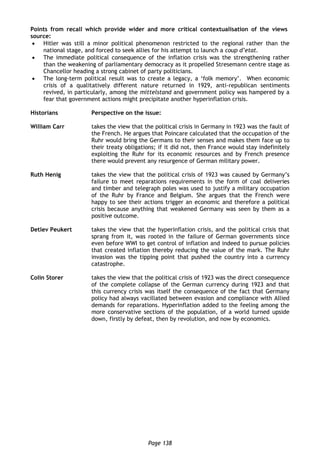 Page 138
Points from recall which provide wider and more critical contextualisation of the views in the
source:
 Hitler was still a minor political phenomenon restricted to the regional rather than the
national stage, and forced to seek allies for his attempt to launch a coup d’etat.
 The immediate political consequence of the inflation crisis was the strengthening rather
than the weakening of parliamentary democracy as it propelled Stresemann centre stage as
Chancellor heading a strong cabinet of party politicians.
 The long-term political result was to create a legacy, a ‘folk memory’. When economic
crisis of a qualitatively different nature returned in 1929, anti-republican sentiments
revived, in particularly, among the mittelstand and government policy was hampered by a
fear that government actions might precipitate another hyperinflation crisis.
Historians Perspective on the issue:
William Carr takes the view that the political crisis in Germany in 1923 was the fault of
the French. He argues that Poincare calculated that the occupation of the
Ruhr would bring the Germans to their senses and makes them face up to
their treaty obligations; if it did not, then France would stay indefinitely
exploiting the Ruhr for its economic resources and by French presence
there would prevent any resurgence of German military power.
Ruth Henig takes the view that the political crisis of 1923 was caused by Germany’s
failure to meet reparations requirements in the form of coal deliveries
and timber and telegraph poles was used to justify a military occupation
of the Ruhr by France and Belgium. She argues that the French were
happy to see their actions trigger an economic and therefore a political
crisis because anything that weakened Germany was seen by them as a
positive outcome.
Detlev Peukert takes the view that the hyperinflation crisis, and the political crisis that
sprang from it, was rooted in the failure of German governments since
even before WWI to get control of inflation and indeed to pursue policies
that created inflation thereby reducing the value of the mark. The Ruhr
invasion was the tipping point that pushed the country into a currency
catastrophe.
Colin Storer takes the view that the political crisis of 1923 was the direct consequence
of the complete collapse of the German currency during 1923 and that
this currency crisis was itself the consequence of the fact that Germany
policy had always vacillated between evasion and compliance with Allied
demands for reparations. Hyperinflation added to the feeling among the
more conservative sections of the population, of a world turned upside
down, firstly by defeat, then by revolution, and now by economics.
 