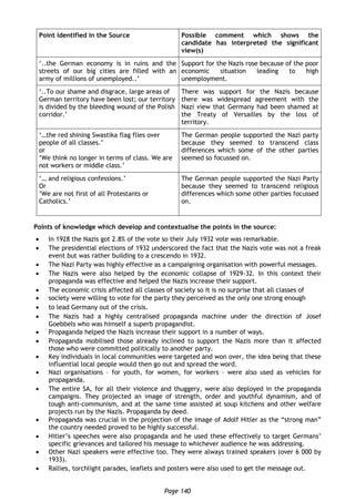 Page 140
Point identified in the Source Possible comment which shows the
candidate has interpreted the significant
view(s)
‘..the German economy is in ruins and the
streets of our big cities are filled with an
army of millions of unemployed..’
Support for the Nazis rose because of the poor
economic situation leading to high
unemployment.
‘..To our shame and disgrace, large areas of
German territory have been lost; our territory
is divided by the bleeding wound of the Polish
corridor.’
There was support for the Nazis because
there was widespread agreement with the
Nazi view that Germany had been shamed at
the Treaty of Versailles by the loss of
territory.
‘…the red shining Swastika flag flies over
people of all classes.’
or
‘We think no longer in terms of class. We are
not workers or middle class.’
The German people supported the Nazi party
because they seemed to transcend class
differences which some of the other parties
seemed so focussed on.
‘… and religious confessions.’
Or
‘We are not first of all Protestants or
Catholics.’
The German people supported the Nazi Party
because they seemed to transcend religious
differences which some other parties focussed
on.
Points of knowledge which develop and contextualise the points in the source:
 In 1928 the Nazis got 2.8% of the vote so their July 1932 vote was remarkable.
 The presidential elections of 1932 underscored the fact that the Nazis vote was not a freak
event but was rather building to a crescendo in 1932.
 The Nazi Party was highly effective as a campaigning organisation with powerful messages.
 The Nazis were also helped by the economic collapse of 1929-32. In this context their
propaganda was effective and helped the Nazis increase their support.
 The economic crisis affected all classes of society so it is no surprise that all classes of
 society were willing to vote for the party they perceived as the only one strong enough
 to lead Germany out of the crisis.
 The Nazis had a highly centralised propaganda machine under the direction of Josef
Goebbels who was himself a superb propagandist.
 Propaganda helped the Nazis increase their support in a number of ways.
 Propaganda mobilised those already inclined to support the Nazis more than it affected
those who were committed politically to another party.
 Key individuals in local communities were targeted and won over, the idea being that these
influential local people would then go out and spread the word.
 Nazi organisations – for youth, for women, for workers – were also used as vehicles for
propaganda.
 The entire SA, for all their violence and thuggery, were also deployed in the propaganda
campaigns. They projected an image of strength, order and youthful dynamism, and of
tough anti-communism, and at the same time assisted at soup kitchens and other welfare
projects run by the Nazis. Propaganda by deed.
 Propaganda was crucial in the projection of the image of Adolf Hitler as the “strong man”
the country needed proved to be highly successful.
 Hitler’s speeches were also propaganda and he used these effectively to target Germans’
specific grievances and tailored his message to whichever audience he was addressing.
 Other Nazi speakers were effective too. They were always trained speakers (over 6 000 by
1933).
 Rallies, torchlight parades, leaflets and posters were also used to get the message out.
 