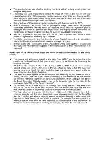 Page 141
 The swastika banner was effective in giving the Nazis a clear, striking visual symbol that
everyone recognised.
 Technology was used effectively to create the image of Hitler as the man of the hour
especially during the 1932 presidential election campaign when Hitler was flown around by
plane so that he could reach lots of places quickly but also to convey the idea of him as a
messianic figure descending to earth from heaven.
 Role of and use of the press and media: relationship with Hugenberg and the DNVP.
 Hitler’s leadership – as distinct from his propaganda image – was crucial. He provided
charismatic leadership. He was indeed an excellent orator who was especially good at
identifying his audiences’ emotions and expectations, and aligning himself with them. His
insistence on the Fuhrerprinzip meant that his authority could not be challenged.
 Nazi Party organisation was also important. The party was organised into a series of Gaue
(Districts/regions) each headed up by a Gauleiter.
 The Nazis were helped by the fact that the Weimar Republic seemed to be completely
incapable of keeping Germany free of economic and political crises.
 Division on the left – the inability of the KPD and the SPD to work together – ensured that
the Nazis were never seriously opposed in the Reichstag even as their representation in it
increased.
Points from recall which provide wider and more critical contextualisation of the views in the
source:
 The growing and widespread appeal of the Nazis from 1928-32 can be demonstrated by
considering the breakdown of their vote at elections as far as this can be done using the
evidence available.
 What this evidence seems to show is that between 1928 and 1932 the Nazis won increasing
support among the workers. Moreover, in the SA perhaps as many as half the men were
working class even though the Nazis tended to have less working class voters in the big
towns and cities than did the Socialists.
 The Nazis also won support in the countryside and especially in the Protestant north.
Indeed, the Nazis’ vote first stared to rise dramatically in the countryside because Weimar
governments had failed to prevent an agricultural depression, which had begun well before
the Great Depression. Historians often refer to the increasing vote for the Nazis in the
countryside from 1928 as ‘the farmers’ revenge’.
 Furthermore, the Nazis drew support increasingly from among women. There were many
reasons for this but one of the most important was that women felt Hitler was the man
most likely to succeed in his promise to deliver Germany from economic disaster.
 The Nazis also won the support of the lower middle and middle classes. Indeed the
evidence suggests that the petty bourgeoisie voted disproportionately for the Nazis.The
Nazi Party did less well when it came up against pre-existing ideological andorganisational
loyalties – in Social Democratic or Catholic strongholds, for example. But where political or
religious loyalties were weak or were weakening as a consequence of the depression – in
Protestant rural and middle class Germany, for example, the Nazis did very well indeed.
 