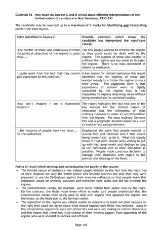 Page 143
Question 56 How much do Sources C and D reveal about differing interpretations of the
limited extent of resistance in Nazi Germany, 1933-39?
The candidate may be awarded up to a maximum of 3 marks for identifying and interpreting
points from each source.
Point identified in Source C Possible comment which shows the
candidate has interpreted the significant
view(s)
‘The number of those who consciously criticise
the political objectives of the regime is quite
small …’
Too few people wanted to criticise the regime
so they could easily be dealt with by the
regime. The number of those who wanted to
criticise the regime was too small to threaten
the regime. There is no mass movement of
dissent or resistance.
‘…quite apart from the fact that they cannot
give expression to this criticism.’
A key reason for limited resistance this report
identifies was the inability of those who
wanted merely to criticise the regime to voice
their views. The suggestion here is that
expressions of opinion were so tightly
controlled by the regime that it was
impossible to express dissenting views without
being arrested and/or punished harshly.
‘You don’t imagine I am a Nationalist
Socialist!’
The report highlights the fact that one of the
key reasons for the limited nature of
resistance was the willingness of most
ordinary Germans to make an accommodation
with the regime. For most ordinary Germans
this was a pragmatic decision based on a wish
to avoid arrest and punishment.
‘…the majority of people have two faces …
for the authorities’
Emphasises the point that people wanted to
survive first and foremost and if that meant
being hypocritical, so be it. What this clearly
shows is that most people were willing to put
up with Nazi government and ideology so long
as life continued with as little disruption as
possible. People made conscious decisions to
manage their situations with regard to the
policies and ideology of the Nazis.
Points of recall which develop and contextualise the points in the source:
 The limited nature of resistance was indeed caused directly by the fact that the Nazis had
at their disposal not only the entire police and security services but also that they were
prepared to use the SS-Gestapo against their enemies ruthlessly so that people knew that
resistance would be severely punished and therefore kept silent and did not criticise the
regime.
 The concentration camps, for example, were never hidden from public view by the Nazis.
On the contrary, the Nazis made every effort to make sure people understood that the
concentration camps were being used to deal with anyone who opposed the regime and
therefore, as the Nazis saw it, the German nation.
 The opposition of the regime was indeed unable to cooperate to resist not least because on
the right they could not agree about what should happen once Hitler was removed. Many in
the conservative opposition were not democrats and were not looking to restore democracy
and this meant that there was little chance of their winning support from opponents of the
regime who were socialist in outlook and attitude.
 