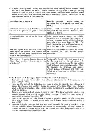Page 144
 SOPADE correctly noted the fact that the Socialists were ideologically as opposed to one
another as they were to the Nazis. This was rooted in the suppression of the Spartacists by
the SPD in 1919 and also in Stalin’s instruction via the Comintern that Communist Parties
across Europe must not cooperate with social democratic parties, which were to be
described and treated as ‘social fascists’.
Point identified in Source D Possible comment which shows the
candidate has interpreted the significant
view(s)
‘Hitler conveyed a sense of the strong leader
who was in charge after the years of upheaval
…’
Hitler seemed to provide firm government
compared to the Weimar Republic which
appealed to people.
‘…won acclaim for tearing up the Treaty of
Versailles …’
Hitler gained massive support for resisting
Versailles, one of the most hated aspects of
political, economic and social life in Germany
especially in the years down to 1929. The
Nazis consistently attacked Versailles and got
rid of it as soon as they came to power.
‘The new regime made no bones about using
terror against its enemies. But coercion and
terror did not rain down universally on the
heads of the German people…’
Resistance was limited because of the success
of coercion but also because people
consented.
‘The majority of people became devoted to
Hitler they convinced themselves of his
advantages…’
Most people viewed Hitler as a positive good
for Germany and so did not resist. In
particular, his economic and foreign policies
really did make him genuinely popular. Thus,
for example, the Anschluss was greeted
without popular enthusiasm and Hitler was
hailed as a hero and a brilliant German
statesman.
Points of recall which develop and contextualise the points in the source:
 Coercion was extremely important in creating an atmosphere in which resistance was
perceived to be futile.
 However, the work of the SS-Gestapo was made a whole lot easier by the willingness of
people to inform on one another. Indeed the number of Gestapo officers was relatively
small so denunciations played a key role on helping the police and security services monitor
what was going on.
 Consent was expressed not simply because of fear. The Nazis’ economic policies were
popular because they seemed to bring about recovery. People felt much better off
especially in the period from 1933-1937.
 Nazi foreign policies were also highly effective in securing support for the regime and
especially for Hitler. His popularity reached a peak following the annexation of Austria in
March 1938.
 However, it is also the case that here was broad sympathy for many of the Nazis’ other
policies especially where these concerned nationalism and ethnicity. Although people did
not like the idea of violence against Jews, for example, there was no vigorous opposition to
policies that discriminated against the Jews
 