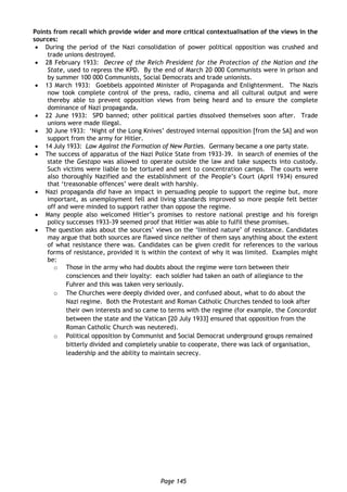 Page 145
Points from recall which provide wider and more critical contextualisation of the views in the
sources:
 During the period of the Nazi consolidation of power political opposition was crushed and
trade unions destroyed.
 28 February 1933: Decree of the Reich President for the Protection of the Nation and the
State, used to repress the KPD. By the end of March 20 000 Communists were in prison and
by summer 100 000 Communists, Social Democrats and trade unionists.
 13 March 1933: Goebbels appointed Minister of Propaganda and Enlightenment. The Nazis
now took complete control of the press, radio, cinema and all cultural output and were
thereby able to prevent opposition views from being heard and to ensure the complete
dominance of Nazi propaganda.
 22 June 1933: SPD banned; other political parties dissolved themselves soon after. Trade
unions were made illegal.
 30 June 1933: ‘Night of the Long Knives’ destroyed internal opposition [from the SA] and won
support from the army for Hitler.
 14 July 1933: Law Against the Formation of New Parties. Germany became a one party state.
 The success of apparatus of the Nazi Police State from 1933-39. In search of enemies of the
state the Gestapo was allowed to operate outside the law and take suspects into custody.
Such victims were liable to be tortured and sent to concentration camps. The courts were
also thoroughly Nazified and the establishment of the People’s Court (April 1934) ensured
that ‘treasonable offences’ were dealt with harshly.
 Nazi propaganda did have an impact in persuading people to support the regime but, more
important, as unemployment fell and living standards improved so more people felt better
off and were minded to support rather than oppose the regime.
 Many people also welcomed Hitler’s promises to restore national prestige and his foreign
policy successes 1933-39 seemed proof that Hitler was able to fulfil these promises.
 The question asks about the sources’ views on the ‘limited nature’ of resistance. Candidates
may argue that both sources are flawed since neither of them says anything about the extent
of what resistance there was. Candidates can be given credit for references to the various
forms of resistance, provided it is within the context of why it was limited. Examples might
be:
o Those in the army who had doubts about the regime were torn between their
consciences and their loyalty: each soldier had taken an oath of allegiance to the
Fuhrer and this was taken very seriously.
o The Churches were deeply divided over, and confused about, what to do about the
Nazi regime. Both the Protestant and Roman Catholic Churches tended to look after
their own interests and so came to terms with the regime (for example, the Concordat
between the state and the Vatican [20 July 1933] ensured that opposition from the
Roman Catholic Church was neutered).
o Political opposition by Communist and Social Democrat underground groups remained
bitterly divided and completely unable to cooperate, there was lack of organisation,
leadership and the ability to maintain secrecy.
 