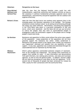 Page 146
Historians Perspective on the issue:
Klaus-Michael
Mallmann and
Gerhard Paul
take the view that the National Socialist rulers could live with
insubordination, superficial conformity and insidious criticism as long as
the consensus in political fundamental principles appeared secure and
dissatisfaction, nonconformity and partial opposition did not coalesce and
organise effectively
Richard J Evans takes the view that Nazi terror was nowhere more apparent than in the
emerging power and fearsome reputation of the Gestapo. The Gestapo
attained an almost mythical status’ as all-seeing and all-knowing although
the reality was rather different. Nevertheless, everything that happened
in the Third Reich took place in a pervasive atmosphere of fear and
terror, which never slackened. And the Nazis did not just use terrorism
to coerce the people; they also went to unprecedented lengths in
propaganda to gain the enthusiastic support of the people and to change
people’s hearts and minds
Ian Kershaw Resistance and opposition to Hitler acted without the active mass support
of the population. Large proportions of the population did not even
passively support the resistance but rather, widely condemned it.
Resistance from groups hostile to the regime never ceased, but resistance
was fragmented, atomised and isolated from any possibility of mass
support. In any case, opposition was crushed and neutralised through the
unprecedented level of repression by the Nazi state
Nikolaus
Wachsmann
Hitler’s police apparatus commanded extensive weapons of repression.
Fear of the Gestapo was widespread. The Gestapo drew extensively on
support from outside its ranks. It used information and denunciations
from paid informers, low ranking party activists, and state and municipal
agencies, as well as from the general public. In addition, German judges
did not need any prompting to crack down on the left opposition. In all,
several tens of thousands of people had been sentenced for treason by
1939, usually for their connections with the Communist Party
 