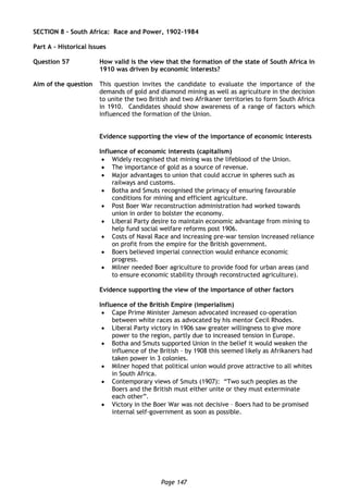 Page 147
SECTION 8 – South Africa: Race and Power, 1902-1984
Part A – Historical Issues
Question 57 How valid is the view that the formation of the state of South Africa in
1910 was driven by economic interests?
Aim of the question This question invites the candidate to evaluate the importance of the
demands of gold and diamond mining as well as agriculture in the decision
to unite the two British and two Afrikaner territories to form South Africa
in 1910. Candidates should show awareness of a range of factors which
influenced the formation of the Union.
Evidence supporting the view of the importance of economic interests
Influence of economic interests (capitalism)
 Widely recognised that mining was the lifeblood of the Union.
 The importance of gold as a source of revenue.
 Major advantages to union that could accrue in spheres such as
railways and customs.
 Botha and Smuts recognised the primacy of ensuring favourable
conditions for mining and efficient agriculture.
 Post Boer War reconstruction administration had worked towards
union in order to bolster the economy.
 Liberal Party desire to maintain economic advantage from mining to
help fund social welfare reforms post 1906.
 Costs of Naval Race and increasing pre-war tension increased reliance
on profit from the empire for the British government.
 Boers believed imperial connection would enhance economic
progress.
 Milner needed Boer agriculture to provide food for urban areas (and
to ensure economic stability through reconstructed agriculture).
Evidence supporting the view of the importance of other factors
Influence of the British Empire (imperialism)
 Cape Prime Minister Jameson advocated increased co-operation
between white races as advocated by his mentor Cecil Rhodes.
 Liberal Party victory in 1906 saw greater willingness to give more
power to the region, partly due to increased tension in Europe.
 Botha and Smuts supported Union in the belief it would weaken the
influence of the British – by 1908 this seemed likely as Afrikaners had
taken power in 3 colonies.
 Milner hoped that political union would prove attractive to all whites
in South Africa.
 Contemporary views of Smuts (1907): “Two such peoples as the
Boers and the British must either unite or they must exterminate
each other”.
 Victory in the Boer War was not decisive – Boers had to be promised
internal self-government as soon as possible.
 