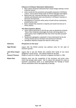 Page 148
Influence of Afrikaner Nationalism (Nationalism)
 More radical Afrikaners believed Union would change nothing in terms
of British control.
 Union would see the promotion and possible expansion of Afrikaner
culture, such as Dutch being made an official language with English.
 Botha knew the Transvaal had been the most powerful of the 4
colonies and believed union was therefore in Afrikaner interests to
dominate the dominion.
 Development of inclusive white sense of South African nationalism,
predominantly male.
 Boers realised they would be a majority and would not lose out in
ethnic politics.
The Native Question (Blacks)
 Some Liberal politicians in the UK saw union as beneficial to blacks:
“One of the incidental advantages the Union will bring about is a
native policy more enlightened than that which has been pursued”
(Asquith).
 Residential segregation originated in towns dominated not by the
mining industry but by merchant and commercial interests.
 Bambatha rebellion stressed the need for white unity.
Historians Perspective on the issue:
Nigel Worden argues that the British priority was political unity for the sake of
economic growth.
John Omer-Cooper
&
Leonard Thomson
argues that it was the British who washed their hands of any moral
obligation in South Africa. The Liberals hoped for the best.
Origins of union lie in Milner’s decision to appease the Boers in 1902.
Robert Ross Political union was the recognition of the economic and social union
which had already taken place. But to reduce the demand for union to
economic calculations alone is to underestimate the feelings of South
African nationalism which was beginning to develop.
 