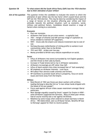 Page 149
Question 58 To what extent did the South Africa Party (SAP) lose the 1924 election
due to their alienation of poor whites?
Aim of the question This question invites the candidate to evaluate the extent to which the
alienation of poor whites was the key factor which caused Smuts and the
SAP lost the 1924 election. This may be done by considering the impact of
a range of factors on the situation affecting poor whites and their
attitudes towards the political situation; such as economic, social,
military and political factors. Candidates should examine a range of
factors when coming to a conclusion.
Economic
 Post war recession.
 Afrikaners feel Smuts too pro mine owners – a capitalist tool.
 1921 - merger of Unionist and SAP portrays image of capitalism as
Smuts needed to maintain UP supporters.
 WW1 – Smuts aids the empire and reduces investment due to cost of
war.
 Hertzog discusses redistribution of mining profits to workers/rural
communities rather than to the British.
 1913 and 1922 – strikes over low pay.
 Money provided to British navy reduces expenditure on social.
Social
 Influx of Afrikaners into towns/surrounded by rich English speakers
and felt threat to their jobs by blacks.
 Increase in Trade Unions led to rise in Afrikaner nationalism.
 Afrikaners increasingly pro NP rather than SAP.
 Influx of black workers into cities increased fear of ‘lack swamping’.
 NP emphasis on Afrikaner interests – rural focus.
 NP/Labour Pact attracts trade unionists and farmers.
 NP manifesto to promote South Africa’s prosperity, focus on social
issues and move away from the Empire.
Military
 Rand Revolt of 1922 saw Smuts put down workers with artillery
leading Hertzog to describe him as “a man whose hands dripped with
the blood of his own people”.
 Force used against African tribes causes resentment amongst liberal
politicians.
 Most damage arguably caused by Smuts’ support for Empire in WW1 –
some Afrikaners supported the Germans. Many of these poor whites
had of course recently lost a war against the British.
 Rebellion by some troops when ordered to attack Germans in North
Africa – 190 rebels killed, seen as Afrikaner heroes. Benefits NP due
to Hertzog’s appeal for them to receive pardon.
 