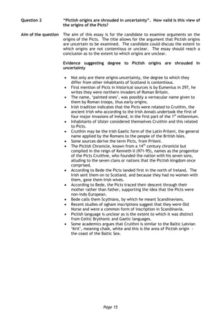 Page 15
Question 2 “Pictish origins are shrouded in uncertainty”. How valid is this view of
the origins of the Picts?
Aim of the question The aim of this essay is for the candidate to examine arguments on the
origins of the Picts. The title allows for the argument that Pictish origins
are uncertain to be examined. The candidate could discuss the extent to
which origins are not contentious or unclear. The essay should reach a
conclusion as to the extent to which origins are unclear.
Evidence suggesting degree to Pictish origins are shrouded in
uncertainty
 Not only are there origins uncertainty, the degree to which they
differ from other inhabitants of Scotland is contentious.
 First mention of Picts in historical sources is by Eumenius in 297, he
writes they were northern invaders of Roman Britain.
 The name, ‘painted ones’, was possibly a vernacular name given to
them by Roman troops, thus early origins.
 Irish tradition indicates that the Picts were related to Cruithin, the
ancient Irish who according to the Irish Annals undertook the first of
four major invasions of Ireland, in the first part of the 1st
millennium.
 Inhabitants of Ulster considered themselves Cruithin and this related
to Picts.
 Cruithin may be the Irish Gaelic form of the Latin Priteni, the general
name applied by the Romans to the people of the British Isles.
 Some sources derive the term Picts, from Priteni.
 The Pictish Chronicle, known from a 14th
century chronicle but
compiled in the reign of Kenneth II (971-95), names as the progenitor
of the Picts Cruithne, who founded the nation with his seven sons,
alluding to the seven clans or nations that the Pictish kingdom once
comprised.
 According to Bede the Picts landed first in the north of Ireland. The
Irish sent them on to Scotland, and because they had no women with
them, gave them Irish wives.
 According to Bede, the Picts traced their descent through their
mother rather than father, supporting the idea that the Picts were
non-indo European.
 Bede calls them Scythians, by which he meant Scandinavians.
 Recent studies of ogham inscriptions suggest that they were Old
Norse and were a common form of inscription in Scandinavia.
 Pictish language is unclear as is the extent to which it was distinct
from Celtic Brythonic and Gaelic languages.
 Some academics argues that Cruithni is similar to the Baltic Latvian
‘Krit’, meaning chalk, white and this is the area of Pictish origin -
the coast of the Baltic Sea.
 