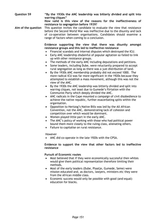 Page 151
Question 59 “By the 1930s the ANC leadership was bitterly divided and split into
warring cliques”
How valid is this view of the reasons for the ineffectiveness of
resistance to segregation before 1939?
Aim of the question This question invites the candidate to evaluate the view that resistance
before the Second World War was ineffective due to the disunity and lack
of co-operation between organisations. Candidates should examine a
range of factors when coming to a conclusion.
Evidence supporting the view that there was disunity amongst
resistance groups and this led to ineffective resistance
 Financial scandals and internal disputes which destroyed the ICU.
 Early ANC leadership disdainful of popular agitation so failed to link
up with other resistance groups.
 The methods of the early ANC including deputations and petitions.
 Some leaders, including Dube, were reluctantly prepared to accept
rural segregation as long as there was a just distribution of land.
 By the 1930s ANC membership probably did not exceed 1000. The
more radical ICU was far more significant in the 1920s because they
attempted to establish a mass movement, although this was not the
view of the ANC.
 By the 1930s the ANC leadership was bitterly divided and split into
warring cliques, not least due to Gumede’s flirtation with the
Communist Party which deeply divided the ANC.
 ANC radicals in the Cape mounted a campaign of civil disobedience to
achieve the native republic, further exacerbating splits within the
organisation.
 Opposition to Hertzog’s Native Bills was led by the All African
Convention, not the ANC, demonstrating lack of cohesion and
competition over which would be dominant.
 Women played little part in the early ANC.
 The ANC’s policy of working with those who had political power
bound them more closely to the ruling class, alienating others.
 Failure to capitalise on rural resistance.
However
 ANC did co-operate in the late 1920s with the CPSA.
Evidence to support the view that other factors led to ineffective
resistance
Pursuit of Economic routes
 Most believed that if they were economically successful then whites
would give them political representation therefore limiting their
methods.
 Most of the early leaders (Dube, Plaatje, Gumede, Seme) were
mission educated and, as doctors, lawyers, ministers etc they were
from the African middle class.
 Economic success would only be possible with good (and equal)
education for blacks.
 