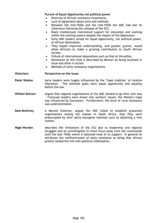 Page 152
Pursuit of Equal Opportunity not political power
 Diversity of African resistance movements.
 Lack of agreement about aims and methods.
 Between the mid-1920s and the mid-1930s the ANC had lost its
coherence following the collapse of the ICU.
 Black intellectuals maintained support for education and working
within the existing system despite the impact of the Depression.
 Early ANC leaders aimed for equal opportunity, not political power,
or African domination.
 They hoped improved understanding, and greater justice, would
allow Africans to make a growing contribution to South African
society.
 Failure of international deputations such as that at Versailles.
 Resistance at this time is described by Beinart as being localised in
issue and often in action.
 Methods of early resistance organisations.
Historians Perspective on the issue:
Peter Walshe early leaders were hugely influenced by the ‘Cape tradition’ of relative
liberalism. The ultimate goals were equal opportunity and equality
before the law.
William Beinart argues that regional organisations of the ANC tended to go their own way
– Transvaal leaders were drawn into workers’ issues; the Western Cape
was influenced by Garveyism. Furthermore, the level of rural resistance
was underestimated.
Dale McKinley a Marxist historian, argues the ANC failed to establish grassroots
organisations among the masses in South Africa, that they were
preoccupied by their petty bourgeois interests such as obtaining a free
market.
Nigel Worden describes the limitations of the ICU due to leadership and regional
struggles and an unwillingness to move focus away from the countryside
until the late 1920s where it obtained most of its support. In general he
attributes the ineffectiveness of early resistance as being that African
protest lacked the link with political mobilisation.
 