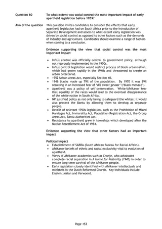 Page 153
Question 60 To what extent was social control the most important impact of early
apartheid legislation before 1959?
Aim of the question This question invites candidates to consider the effects that early
apartheid legislation had on South Africa prior to the introduction of
Separate Development and assess to what extent early legislation was
driven by social control as opposed to other factors such as the demands
of industry and agriculture. Candidates should examine a range of factors
when coming to a conclusion.
Evidence supporting the view that social control was the most
important impact
 Influx control was officially central to government policy, although
not rigorously implemented in the 1950s.
 Influx control legislation would restrict process of black urbanisation,
which had grown rapidly in the 1940s and threatened to create an
urban proletariat.
 1952 Urban Areas Act, especially Section 10.
 1946 blacks made up 79% of the population. By 1970 it was 89%
resulting in an increased fear of ‘die swart gevaar ‘(‘black menace’).
 Apartheid was a policy of self-preservation. White/Afrikaner fear
that equality of the races would lead to the eventual disappearance
of the white nation in South Africa.
 NP justified policy as not only being to safeguard the whites; it would
also protect the Bantu by allowing them to develop as separate
people.
 Details of relevant 1950s legislation, such as the Prohibition of Mixed
Marriages Act, Immorality Act, Population Registration Act, the Group
Areas Act, Bantu Authorities Act.
 Resistance to apartheid grew in townships which developed after the
Native Resettlement Act of 1954.
Evidence supporting the view that other factors had an important
impact
Political Impact
 Establishment of SABRA (South African Bureau for Racial Affairs).
 Afrikaner beliefs of ethnic and racial exclusivity vital to evolution of
apartheid.
 Views of Afrikaner academics such as Cronje, who advocated
complete racial separation in A Home for Posterity (1945) in order to
ensure long term survival of the Afrikaner people.
 Early legislation closely identified with Afrikaner intellectuals and
ministers in the Dutch Reformed Church. Key individuals include
Eiselen, Malan and Verwoerd.
 