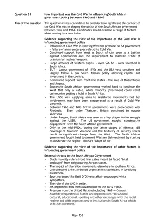 Page 155
Question 61 How important was the Cold War in influencing South African
government policy between 1960 and 1984?
Aim of the question This question invites candidates to consider how significant the context of
the Cold War was in shaping the policy of the South African government
between 1964 and 1984. Candidates should examine a range of factors
when coming to a conclusion.
Evidence supporting the view of the importance of the Cold War in
influencing government policy
 Influence of Cold War in limiting Western pressure on SA government
- failure of arms embargoes related to Cold War.
 Continued support from West as South African seen as a bastion
against Communism and the requirement to maintain trade of
uranium for nuclear weapons.
 Large amounts of western capital – over $26 bn – were invested in
South Africa.
 BUT – Labour government of 1970s and the USA veto sanctions and
largely follow a pro South African policy allowing capital and
investment in the country.
 Communist support from front-line states – the role of Mozambique
and Angola.
 Successive South African governments worked hard to convince the
West that only a stable, white minority government could resist
communism getting a hold in South Africa.
 The USSR was supplying arms to resistance movements but her
involvement may have been exaggerated as a result of Cold War
paranoia.
 Between 1965 and 1980 British governments were preoccupied with
Rhodesia. Even under Thatcher, Britain continued to oppose
sanctions.
 Under Reagan, South Africa was seen as a key player in the struggle
against the USSR. The US government sought ‘constructive
engagement’ with the South African government.
 Only in the mid-1980s, during the latter stages of détente, did
coverage of township violence and the brutality of security forces
result in significant change from the West. The South African
government fought hard to prevent Western disinvestment by starting
to moderate the regime – Botha’s ‘adapt of die’.
Evidence supporting the view of the importance of other factors in
influencing government policy
External threats to the South African Government
 Black majority rule in front line states meant SA faced ‘total
onslaught’ from neighbouring African states.
 The impact of liberation movements elsewhere in southern Africa.
 Churches and Christian-based organisations significant in spreading
awareness.
 Sporting issues like Basil D’Oliveira affair encouraged white
sympathies.
 The role of the ANC in exile.
 MK organised raids from Mozambique in the early 1980s.
 Pressure from the United Nations including 1968 — General
Assembly requested all States and organizations “to suspend
cultural, educational, sporting and other exchanges with the racist
regime and with organizations or institutions in South Africa which
practice apartheid.”
 