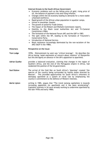 Page 156
Internal threats to the South African Government
 Economic problems such as the falling price of gold, rising price of
oil, the balance of payment crisis and rising inflation.
 Changes within the SA economy leading to demands for a more stable
urbanised workforce.
 Rapid growth of the African urban population in squatter camps.
 Unrest in townships: Soweto.
 The growth of powerful Trade Unions.
 The impact of the Riekert and Wiehahn Commission reports.
 Hostility to the Black Local Authorities Act and Tri-Cameral
Constitution (1984).
 The formation of the National Forum (NF) and the UDF in 1983.
 The split within the NP, leading to the formation of Treunicht’s
Conservative Party.
 Introduction of National Service.
 Black resistance increasingly dominated by the non-racialism of the
ANC/SACP in the 1980s.
Historians Perspective on the issue:
Tom Lodge 1970s – Disinvestment by west was ‘critical leverage’. He describes the
UN as having ‘weak expression of concern about violence’ of Sharpeville
but this did signify an advance in the UN’s opposition to apartheid.
Adrian Guelke provides a balanced evaluation, claiming that changes in the region of
Southern Africa, and the end of the Portuguese empire in Africa, had
weakened the position of the SA government.
Saul Dubow The arrival of the Cold War on South Africa’s ‘doorstep’ created ‘the
spectre of the country being surrounded by hostile states directed by
Moscow’. This provided opportunities for South Africa’s reformers to
downplay apartheid as a system of racial rule by emphasizing the
country’s commitment to the defence of Western interests.
Merle Lipton writing in 1985, argues that “The trend (among capitalists) is towards
increasing opposition (to apartheid) and it has been accelerating”.
Capitalist interests in SA were already working to undermine apartheid by
the late 1970s and early 1980s.
 