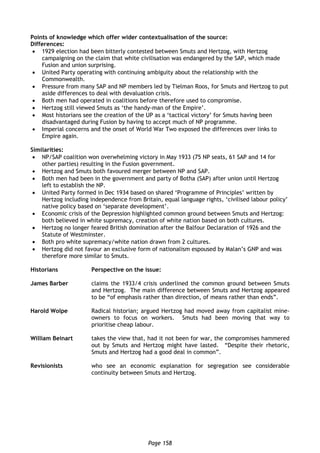 Page 158
Points of knowledge which offer wider contextualisation of the source:
Differences:
 1929 election had been bitterly contested between Smuts and Hertzog, with Hertzog
campaigning on the claim that white civilisation was endangered by the SAP, which made
Fusion and union surprising.
 United Party operating with continuing ambiguity about the relationship with the
Commonwealth.
 Pressure from many SAP and NP members led by Tielman Roos, for Smuts and Hertzog to put
aside differences to deal with devaluation crisis.
 Both men had operated in coalitions before therefore used to compromise.
 Hertzog still viewed Smuts as ‘the handy-man of the Empire’.
 Most historians see the creation of the UP as a ‘tactical victory’ for Smuts having been
disadvantaged during Fusion by having to accept much of NP programme.
 Imperial concerns and the onset of World War Two exposed the differences over links to
Empire again.
Similarities:
 NP/SAP coalition won overwhelming victory in May 1933 (75 NP seats, 61 SAP and 14 for
other parties) resulting in the Fusion government.
 Hertzog and Smuts both favoured merger between NP and SAP.
 Both men had been in the government and party of Botha (SAP) after union until Hertzog
left to establish the NP.
 United Party formed in Dec 1934 based on shared ‘Programme of Principles’ written by
Hertzog including independence from Britain, equal language rights, ‘civilised labour policy’
native policy based on ‘separate development’.
 Economic crisis of the Depression highlighted common ground between Smuts and Hertzog:
both believed in white supremacy, creation of white nation based on both cultures.
 Hertzog no longer feared British domination after the Balfour Declaration of 1926 and the
Statute of Westminster.
 Both pro white supremacy/white nation drawn from 2 cultures.
 Hertzog did not favour an exclusive form of nationalism espoused by Malan’s GNP and was
therefore more similar to Smuts.
Historians Perspective on the issue:
James Barber claims the 1933/4 crisis underlined the common ground between Smuts
and Hertzog. The main difference between Smuts and Hertzog appeared
to be “of emphasis rather than direction, of means rather than ends”.
Harold Wolpe Radical historian; argued Hertzog had moved away from capitalist mine-
owners to focus on workers. Smuts had been moving that way to
prioritise cheap labour.
William Beinart takes the view that, had it not been for war, the compromises hammered
out by Smuts and Hertzog might have lasted. “Despite their rhetoric,
Smuts and Hertzog had a good deal in common”.
Revisionists who see an economic explanation for segregation see considerable
continuity between Smuts and Hertzog.
 