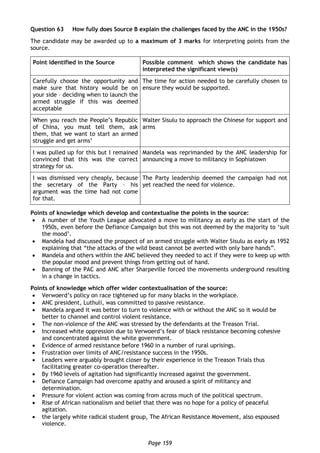 Page 159
Question 63 How fully does Source B explain the challenges faced by the ANC in the 1950s?
The candidate may be awarded up to a maximum of 3 marks for interpreting points from the
source.
Point identified in the Source Possible comment which shows the candidate has
interpreted the significant view(s)
Carefully choose the opportunity and
make sure that history would be on
your side – deciding when to launch the
armed struggle if this was deemed
acceptable
The time for action needed to be carefully chosen to
ensure they would be supported.
When you reach the People’s Republic
of China, you must tell them, ask
them, that we want to start an armed
struggle and get arms’
Walter Sisulu to approach the Chinese for support and
arms
I was pulled up for this but I remained
convinced that this was the correct
strategy for us.
Mandela was reprimanded by the ANC leadership for
announcing a move to militancy in Sophiatown
I was dismissed very cheaply, because
the secretary of the Party – his
argument was the time had not come
for that.
The Party leadership deemed the campaign had not
yet reached the need for violence.
Points of knowledge which develop and contextualise the points in the source:
 A number of the Youth League advocated a move to militancy as early as the start of the
1950s, even before the Defiance Campaign but this was not deemed by the majority to ‘suit
the mood’.
 Mandela had discussed the prospect of an armed struggle with Walter Sisulu as early as 1952
explaining that “the attacks of the wild beast cannot be averted with only bare hands”.
 Mandela and others within the ANC believed they needed to act if they were to keep up with
the popular mood and prevent things from getting out of hand.
 Banning of the PAC and ANC after Sharpeville forced the movements underground resulting
in a change in tactics.
Points of knowledge which offer wider contextualisation of the source:
 Verwoerd’s policy on race tightened up for many blacks in the workplace.
 ANC president, Luthuli, was committed to passive resistance.
 Mandela argued it was better to turn to violence with or without the ANC so it would be
better to channel and control violent resistance.
 The non-violence of the ANC was stressed by the defendants at the Treason Trial.
 Increased white oppression due to Verwoerd’s fear of black resistance becoming cohesive
and concentrated against the white government.
 Evidence of armed resistance before 1960 in a number of rural uprisings.
 Frustration over limits of ANC/resistance success in the 1950s.
 Leaders were arguably brought closer by their experience in the Treason Trials thus
facilitating greater co-operation thereafter.
 By 1960 levels of agitation had significantly increased against the government.
 Defiance Campaign had overcome apathy and aroused a spirit of militancy and
determination.
 Pressure for violent action was coming from across much of the political spectrum.
 Rise of African nationalism and belief that there was no hope for a policy of peaceful
agitation.
 the largely white radical student group, The African Resistance Movement, also espoused
violence.
 
