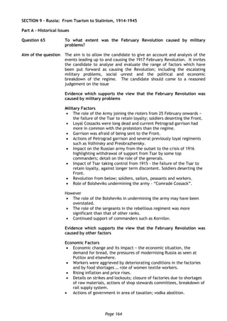 Page 164
SECTION 9 – Russia: From Tsarism to Stalinism, 1914-1945
Part A – Historical Issues
Question 65 To what extent was the February Revolution caused by military
problems?
Aim of the question The aim is to allow the candidate to give an account and analysis of the
events leading up to and causing the 1917 February Revolution. It invites
the candidate to analyse and evaluate the range of factors which have
been put forward as causing the Revolution; including the escalating
military problems, social unrest and the political and economic
breakdown of the regime. The candidate should come to a reasoned
judgement on the issue
Evidence which supports the view that the February Revolution was
caused by military problems
Military Factors
 The role of the Army joining the rioters from 25 February onwards −
the failure of the Tsar to retain loyalty; soldiers deserting the Front.
 Loyal Cossacks were long dead and current Petrograd garrison had
more in common with the protestors than the regime.
 Garrison was afraid of being sent to the Front.
 Actions of Petrograd garrison and several previously loyal regiments
such as Volhinsky and Preobrazhensky.
 Impact on the Russian army from the outset to the crisis of 1916
highlighting withdrawal of support from Tsar by some top
commanders; detail on the role of the generals.
 Impact of Tsar taking control from 1915 - the failure of the Tsar to
retain loyalty, against longer term discontent. Soldiers deserting the
Front.
 Revolution from below; soldiers, sailors, peasants and workers.
 Role of Bolsheviks undermining the army - “Comrade Cossack”.
However
 The role of the Bolsheviks in undermining the army may have been
overstated.
 The role of the sergeants in the rebellious regiment was more
significant than that of other ranks.
 Continued support of commanders such as Kornilov.
Evidence which supports the view that the February Revolution was
caused by other factors
Economic Factors
 Economic change and its impact − the economic situation, the
demand for bread, the pressures of modernising Russia as seen at
Putilov and elsewhere.
 Workers were aggrieved by deteriorating conditions in the factories
and by food shortages … role of women textile workers.
 Rising inflation and price rises.
 Details on strikes and lockouts; closure of factories due to shortages
of raw materials, actions of shop stewards committees, breakdown of
rail supply system.
 Actions of government in area of taxation; vodka abolition.
 