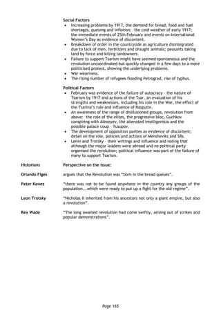 Page 165
Social Factors
 Increasing problems by 1917, the demand for bread, food and fuel
shortages, queuing and inflation: the cold weather of early 1917:
the immediate events of 25th February and events on International
Women’s Day as evidence of discontent.
 Breakdown of order in the countryside as agriculture disintegrated
due to lack of men, fertilizers and draught animals; peasants taking
land by force and killing landowners.
 Failure to support Tsarism might have seemed spontaneous and the
revolution uncoordinated but quickly changed in a few days to a more
politicised protest, showing the underlying problems.
 War weariness.
 The rising number of refugees flooding Petrograd, rise of typhus.
Political Factors
 February was evidence of the failure of autocracy – the nature of
Tsarism by 1917 and actions of the Tsar, an evaluation of his
strengths and weaknesses, including his role in the War, the effect of
the Tsarina’s rule and influence of Rasputin.
 An awareness of the range of disillusioned groups, revolution from
above: the role of the elites, the progressive bloc, Guchkov
conspiring with Alexeyev, the alienated intelligentsia and the
possible palace coup – Yusupov.
 The development of opposition parties as evidence of discontent;
detail on the role, policies and actions of Mensheviks and SRs.
 Lenin and Trotsky – their writings and influence and noting that
although the major leaders were abroad and no political party
organised the revolution; political influence was part of the failure of
many to support Tsarism.
Historians Perspective on the issue:
Orlando Figes argues that the Revolution was “born in the bread queues”.
Peter Kenez “there was not to be found anywhere in the country any groups of the
population...which were ready to put up a fight for the old regime”.
Leon Trotsky “Nicholas II inherited from his ancestors not only a giant empire, but also
a revolution”.
Rex Wade “The long awaited revolution had come swiftly, arising out of strikes and
popular demonstrations”.
 