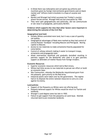 Page 167
 In Omsk there was indiscipline and corruption eg uniforms and
munitions given by foreign interventionist governments sold on black
market and “officers lived in brothels in a haze of cocaine and
vodka”.
 Denikin and Wrangel had initial successes but Trotsky’s counter-
attack forced retreat. Wrangel held out but evacuation by 1920.
 They were split geographically and politically, did not communicate
or see value in propaganda, particularly Denikin.
Evidence which supports the view that other factors were important in
determining the outcome of the Civil War
Geographical land held
 Initially Whites controlled more land, but it was a case of quantity
not quality.
 Geographical advantages of Reds were marked as they had control of
central Russian ‘Sovdepia’ including Moscow and Petrograd. Moving
capital to Moscow.
 Access to raw materials to make armaments/heavily populated for
conscription.
 Control of railway network making it easier to transport troops,
armaments and propaganda tools.
 Allied intervention backfired and gradually dwindled resulting in
patriotic support for the Bolsheviks who used it to gain patriotic
support as defenders of mother Russia from foreign invaders.
Economic Resources
 Superior economic resources which led to Red victory.
 Whites had little access to raw materials to peruse war effort or build
an economic base.
 War Communism, whereby the Bolsheviks requisitioned grain from
the peasants, gave priority to the Red Army.
 Industrial plants were taken over by the government. The regime
had at its disposal the entire national resources to carry on a war
against its enemy.
Land policies
 Support of the Peasantry as Whites were not offering land.
 Peasants believed support for Whites would be return to Tsarism and
landlords.
 Wrangle’s Land degree came too late in 1920.
 Failure to get support from the peasantry on Land issue. Kolchak
returned land to pre-revolution landlords.
 