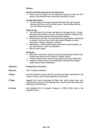 Page 168
Political
Role of non-White opposition to the Bolsheviks
 Whites lost the support of the nationalist groups by their pre-1917
policy on the borders which would deny autonomy to some.
Foreign Intervention
 Limited impact of foreign interventionists and their half-hearted
attempts did little to aid the White cause. Here the Reds did not
win, the Whites were losing.
Other Groups
 The motivation of the Greens and Makhno’s Insurgent Army. G Swain
described ‘the unknown civil war’ and notes that their influence and
potential success is greater than previously thought.
 Difficulties at the front, with the Whites having problems maintaining
a cohesive front-line force, given the variety of people involved –
conscripts, workmen, peasants, colonists.
 Nationalities – White Great Russian nationalism caused problems, as
did anti-Semitism, which was pandemic.
 Role of Czech Legion.
Bolsheviks
 Bolsheviks’ cause was a patriotic one and they exploited whites using
foreign intervention as an invasion of ‘Mother Russia”.
 “Peace, Bread & Land” had universal appeal was easily understood.
 Peasants already had land from Bolsheviks whereas white support
might restore former landowners.
Historians Perspective on the issue:
R Service cites ‘Trotsky’s brilliance’.
R Pipes sees the objective factors (like the territory the Reds controlled) as the
cause of victory, rather than leadership or motivation.
O Figes suggests the crucial advantage the Reds had, which meant more men
volunteered to be part of the fighting force, was the claim that they were
defending ‘the Revolution.’
B Lincoln also highlights this in Wrangel’s attempt in 1920 to offer land to the
peasants as well.
 