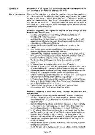 Page 17
Question 3 How far can it be argued that the Vikings’ impact on Northern Britain
was confined to the Northern and Western Isles?
Aim of the question The aim of this question is to allow the candidate to come to a conclusion
about the impact of the Viking invasion, looking specifically at the extent
to which the impact varied geographically. Candidates would be
expected to examine the Viking impact on the Northern and Western Isles
but also on the mainland. Candidates would be expected to reach a
conclusion about the extent to which the Norse impact was exclusive to
the Northern and Western Isles.
Evidence suggesting the significant impact of the Vikings in the
Northern and Western Isles
 Greatest Viking influence was Orkney & Shetland, followed by
Hebrides and western seaboard.
 Anticipate that Northern Isles were colonised from 8th
century, with
areas such as Orkney being wholly Scandinavian, culminating in the
establishment of Earldom of Orkney.
 Orkney and Shetland are rich in archaeological remains of the
Vikings.
 Saga evidence and place name evidence reinforces the view of a
great Viking presence in Orkney and Shetland.
 Array of Viking evidence – farming settlements such as Skaill, Birsay,
Pool, Jarlshof, burials such as Scar and Westness, artefacts such as
Scandinavian bone pins and combs, weaving tablets.
 The Shetlands and Orkneys were Norse dependencies until 15th
century.
 In Western Isles, anticipate colonisation from 8th
century.
 Plethora of grave evidence for Viking presence in Western Isles – such
as on Kiloran Bay on Colonsay as well as graves on Islay and Oronsay.
 Robust place name evidence for Viking presence in Western isles - on
Lewis 99 out of 126 place names remain wholly Scandinavian.
 Evidence of Viking settlements across the Western Isles – such as Udal
& Drimore on North Uist and South Uist respectively.
 In Western Isles, Celtic clan system supplemented by settling Vikings,
MacLeod is Gaelic/Norse mixture from Viking Leod, MacAulay means
son of Olaf, MacQueen, son of Sven.
 Vikings did not immediately bring their wives and thus much
intermarriage with Celtic women in Western Isles.
Evidence suggesting a significant impact beyond the Northern and
Western Isles
 Vikings settled extensively on the mainland, Caithness, Sutherland
and Ross – as reflected in place name evidence, Caithness means
“Headland of the Cat”, Sutherland was “Sundrlund” meaning
‘southern land’.
 From the 830s Viking attacks on the main increased in their intensity
– settlement in the Hebrides provided bases from which raids were
launched against centres of Gaelic power in Argyll (Dal Riata).
 In 839 a large Viking force, probably Norwegian penetrated the Tay
and Earn valleys in the heart of the Pictish kingdom and slaughtered
Eoganan, king of the Picts and his brother, the vassal king of the
Scots and the cream of Pictish aristocracy, ‘almost without number’.
 Vikings effectively destroyed Pictish leadership and the kingdom in
eastern Scotland.
 Vikings started a chain of events that led to Gaelic warlord, Kenneth
seizing Pictish kingship.
 In 870-71, Olaf allegedly launched repeated attacks on the mainland,
 