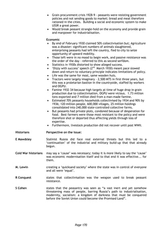 Page 170
 Grain procurement crisis 1928–9 – peasants were resisting government
policies and not sending goods to market; bread and meat therefore
rationed in the cities. Building a social and economic system to make
USSR a great power.
 Would break peasant strangle-hold on the economy and provide grain
and manpower for industrialisation.
Economic
 By end of February 1930 claimed 50% collectivisation but; Agriculture
was a disaster: significant numbers of animals slaughtered,
enterprising peasants had left the country, fled to city to seize
opportunity of upward mobility.
 Those left were in no mood to begin work, and passive resistance was
the order of the day – referred to this as second serfdom.
 Statistics in 1930s distorted to show alleged success.
 ‘Dizzy with success’ speech (2nd
March 1930) meant pace slowed
down and return to voluntary principle indicates limitations of policy.
 Life was the same for most, same wooden huts.
 Tractors were largely imaginary – 2,500 MTS in first three years, but
this was a proletarian bastion in the countryside, staffed by workers
and OGPU.
 Famine 1932–34 because high targets at time of huge drop in grain
production due to collectivisation, OGPU were vicious. 1.73 million
tons exported and 7 million died from a man-made famine.
 Estimated 70% peasants households collectivised by 1934 and 90% by
1936; 120 million people, 600,000 villages, 25 million holdings
consolidated into 240,000 state-controlled collective farms.
 But peasants had private plots, condoned because of desperation for
food. Best farmers were those most resistant to the policy and were
therefore shot or deported thus affecting yields through loss of
expertise.
 Furthermore, livestock production did not recover until post WWII.
Historians Perspective on the issue:
E Mawdsley Stalinist Russia did face real external threats but this led to a
‘continuation’ of the industrial and military build-up that that already
begun.
Cold War historians may say a ‘cause’ was necessary; today it is more likely to say the ‘cause’
was economic modernisation itself and to that end it was effective... for
them.
M. Lewin creating a ‘quicksand society’ where the state was in control of everyone
and all were ‘equal’.
R Conquest states that collectivisation was the weapon used to break peasant
resistance.
S Cohen states that the peasantry was seen as “a vast inert and yet somehow
threatening mass of people, barring Russia’s path to industrialisation,
modernity, socialism: a kingdom of darkness that must be conquered
before the Soviet Union could become the Promised Land”.
 