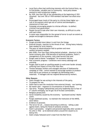 Page 172
 Local Party often had conflicting interests with the Central Party, eg
to find Kulaks, valuable men to community: local party bosses
wanted to reach production targets.
 By 1939, less than 20% of the membership at the beginning of 1921
remained – but over 70% of 1939 members had been recruited since
1929.
 Encouraged lower levels of the party to criticise those higher up =
rush of accusations which got out of control and developed a
momentum of their own.
 Campaign encouraging people to criticise officials = to deflect
criticism from government.
 People forced to look after their own interests, so difficult to unite
with each other.
 In some ways responsible for the spread of terror to such an extent as
people encouraged to denounce others.
Economic Factors
 Purges provided slave labour in and from the Gulags.
 External threats, reaction to the threat of war. Strong heavy industry
base needed for arms industry.
 The pace of industrialisation had to quicken and more
workers/prisoners needed.
 Mid-1930s, Five-Year Plans falling behind schedule – downturn in the
Soviet economy after 1936 because of technical problems, Stalin’s
management of the economy, and a bad harvest that year.
 Purges used to blame “scapegoats” for economic failures.
 Poor economic progress + conditions were enemy sabotage and
wrecking.
 Purges used to push an unwilling people to work even harder already
suffering from impact of First Five-Year Plan.
 Tension between workers and managers because of Stakhanovite
campaign of 1936 – centre wanted to encourage workers to produce
more and to put pressure on managers by demanding tools +
materials: if managers did not respond denounced by workers.
Other Reasons
 Stalin thought he was acting in the interests of the party.
 To prepare for war.
 Stalin had to save the revolution from external threats – war looming.
 No master plan - response to circumstances in Soviet Russia.
 The Army – Purging Tukhachevsky and army leadership due to fear of
5th
column emerging, but he got rid of his best commanders.
 Religious persecution.
 Social instability caused by the economy – ‘quicksand society’ Moshe
Lewin.
 Purges stabilised society – to maintain the institution of the NKVD,
slave labour.
 Evidence of paranoia.
 The terror for all … reasons becoming so arbitrary – telling a joke
against Stalin, being the fiend of someone arrested.
 Stalin’s personality – vengeful and paranoid especially after suicide of
his wife in 1932 – as he believed others around him would try to
betray him.
 Stalin simply followed Lenin’s lead from the Red Terror.
 