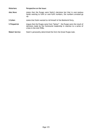 Page 173
Historians Perspective on the issue:
Alec Nove states that the Purges were Stalin’s decisions but that in over-zealous
hands wanting to fulfil or over-fulfil numbers, the numbers arrested go
up.
S Cohen states that Stalin wanted to rid himself of the Bolshevik Party.
S Fitzpatrick Argues that the Purges came from “below” – the Purges were the result of
decisions made by the Communist leadership in reaction to a series of
crises in the mid-1930s.
Robert Service Stalin’s personality determined the form the Great Purges took.
 