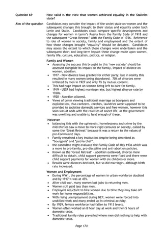 Page 174
Question 69 How valid is the view that women achieved equality in the Stalinist
state?
Aim of the question Candidates may consider the impact of the soviet state on women and the
subsequent changes this brought to their status and equality under both
Lenin and Stalin. Candidates could compare specific developments and
changes for women in Lenin’s Russia from the Family Code of 1918 and
the subsequent “Great Retreat” with the Family Code of 1936. Reference
to role of women in society, family and employment and the extent of
how those changes brought “equality” should be debated. Candidates
may assess the extent to which these changes were undertaken and the
subsequent short and long-term impact these change made upon women,
family life, culture, education, politics, or religion.
Family and Women
 Assessing the success this brought to this ‘new society’ should be
assessed alongside its impact on the family, impact of divorce on
women, abortion.
 1917 - New divorce laws granted for either party, but in reality this
resulted in many women being abandoned. 70% of divorces were
initiated by men in 1927 and only 7% by mutual consent.
 This had huge impact on women being left to care for family.
 1919 - USSR had highest marriage rate, but highest divorce rate by
1920s.
 1920 - Abortion allowed.
 Views of Lenin viewing traditional marriage as bourgeois and
exploitation, thus canteens, crèches, laundries were supposed to be
provided to socialise domestic services and free women, however this
soon was at odds with the realities of soviet life, as the government
was unwilling and unable to fund enough of these.
However
 balancing this with the upheavals, homelessness and crime by the
mid-thirties saw a move to more rigid censures on society, called by
some the ‘Great Retreat’ because it was a return to the values of
pre-Communist days.
 Family remained a key institution despite being described as
“bourgeois’ and “patriarchal”.
 the candidate might evaluate the Family Code of May 1936 which was
a move to pro-family, pro-discipline and anti-abortion policies.
 Known as the ‘Great Retreat’ - abortion outlawed, divorce more
difficult to obtain, child support payments were fixed and there were
child support payments for women with six children or more.
 Results were divorces declined, but so did marriages, although birth
rate increased.
Women and Employment
 During WW1, the percentage of women in urban workforce doubled
and by 1917 it was at 47%.
 After civil war, many women lost jobs to returning men.
 Women still paid less than men.
 Employers reluctant to hire women due to time they may take off
work for home responsibilities.
 With rising unemployment during NEP, women were forced into
unskilled work and many ended up in criminal activity.
 By 1929, female workforce had fallen to 1913 levels.
 Women often worked an 8 hour day at work and then 5 hours of
domestic tasks.
 Traditional family roles prevailed where men did nothing to help with
domestic tasks.
 