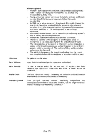 Page 175
Women & politics
 Women’s participation in Communist party did not increase greatly -
1917 - women were 10% party membership, but this had only
increased to 12.8% by 1928.
 Young, unmarried women were more likely to be activists and female
membership of the Komsomol was much higher than party
membership.
 In 1919, party set up a women’s department, Zhenotdel, however in
practice is focused on practical help for women in education and
social services rather than making them defenders of the revolution
and it was abolished in 1930 on the grounds it was no longer
necessary.
 Alexandra Kollontai’s more radical ideas about transforming women’s
role in society were not implemented.
 Women still victim of traditional Russian male chauvinism.
 There was a dislike within the party of anything that could be
interpreted as separatist activity form the unity of class struggle.
 The interpretations of the extent of ‘Stalinism’ and the imposition of
codes, rather than the acceptance and participation by the ordinary
people, might be considered. The conflict of ideas and the shadow
culture may be discussed.
 The political changes and the imposition of policy from the centre
may be debated alongside the evidence of acceptance at local level.
Historians Perspective on the issue:
Beryl Williams notes that the traditional gender roles were maintained.
Beryl Williams “It was a macho world for all the talk of equality…Men built
socialism…the high-status proletarian was male, a metal worker or
blacksmith.”
Moshe Lewin talks of a “quicksand society” created by the upheavals of collectivisation
and industrialisation which caused social instability.
Sheila Fitzpatrick “The old-style liberated woman, assertively independent and
ideologically committed on issues like abortion, was no longer in favour:
The new message was that family came first.”
 