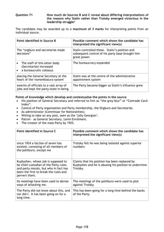 Page 178
Question 71 How much do Sources B and C reveal about differing interpretations of
the reasons why Stalin rather than Trotsky emerged victorious in the
leadership struggle?
The candidate may be awarded up to a maximum of 3 marks for interpreting points from an
individual source.
Point identified in Source B Possible comment which shows the candidate has
interpreted the significant view(s)
The “orgburo and secretariat made
decisions”
Stalin controlled these. Stalin’s position and
subsequent control of his party base brought him
great power.
 The staff of this latter body
(Secretariat) increased
 a bureaucratic colossus
The bureaucracy expanded
placing the General Secretary at the
heart of the 'nomenklatura system'
Stalin was at the centre of the administrative
appointment system
swarms of officials to a vast array of
jobs and kept the party-state in being
The Party became bigger so Stalin’s influence grew
Points of knowledge which develop and contextualise the points in the source
 His position of General Secretary and referred to him as “the grey-blur” or “Comrade Card-
Index”.
 Control of Party organisation and Party membership, the Orgburo and Secretariat.
 As administrator (Commissar for Nationalities).
 Willing to take on any post, seen as the ‘jolly Georgian’.
 Patron – as General Secretary, Lenin Enrolment.
 The creator of the mass Party by 1925.
Point identified in Source C Possible comment which shows the candidate has
interpreted the significant view(s)
since 1924 a faction of seven has
existed, consisting of all members of
the politburo, except me
Trotsky felt he was being isolated against superior
numbers
Kuybyshev, whose job is supposed to
be chief custodian of the Party rules
and party morals, but who in fact has
been the first to break the rules and
pervert them.
Claims that his position has been replaced by
Kuybyshev and he is abusing his position to undermine
Trotsky.
Its meetings have been used to devise
ways of attacking me.
The meetings of the politburo were used to plot
against Trotsky.
The Party did not know about this, and
nor did I. It has been going on for a
long time.
This has been going for a long time behind the backs
of the Party.
 