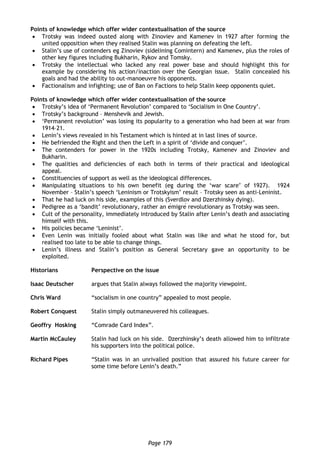 Page 179
Points of knowledge which offer wider contextualisation of the source
 Trotsky was indeed ousted along with Zinoviev and Kamenev in 1927 after forming the
united opposition when they realised Stalin was planning on defeating the left.
 Stalin’s use of contenders eg Zinoviev (sidelining Comintern) and Kamenev, plus the roles of
other key figures including Bukharin, Rykov and Tomsky.
 Trotsky the intellectual who lacked any real power base and should highlight this for
example by considering his action/inaction over the Georgian issue. Stalin concealed his
goals and had the ability to out-manoeuvre his opponents.
 Factionalism and infighting; use of Ban on Factions to help Stalin keep opponents quiet.
Points of knowledge which offer wider contextualisation of the source
 Trotsky’s idea of ‘Permanent Revolution’ compared to ‘Socialism in One Country’.
 Trotsky’s background – Menshevik and Jewish.
 ‘Permanent revolution’ was losing its popularity to a generation who had been at war from
1914–21.
 Lenin’s views revealed in his Testament which is hinted at in last lines of source.
 He befriended the Right and then the Left in a spirit of ‘divide and conquer’.
 The contenders for power in the 1920s including Trotsky, Kamenev and Zinoviev and
Bukharin.
 The qualities and deficiencies of each both in terms of their practical and ideological
appeal.
 Constituencies of support as well as the ideological differences.
 Manipulating situations to his own benefit (eg during the ‘war scare’ of 1927). 1924
November – Stalin’s speech ‘Leninism or Trotskyism’ result – Trotsky seen as anti-Leninist.
 That he had luck on his side, examples of this (Sverdlov and Dzerzhinsky dying).
 Pedigree as a ‘bandit’ revolutionary, rather an émigré revolutionary as Trotsky was seen.
 Cult of the personality, immediately introduced by Stalin after Lenin’s death and associating
himself with this.
 His policies became ‘Leninist’.
 Even Lenin was initially fooled about what Stalin was like and what he stood for, but
realised too late to be able to change things.
 Lenin’s illness and Stalin’s position as General Secretary gave an opportunity to be
exploited.
Historians Perspective on the issue
Isaac Deutscher argues that Stalin always followed the majority viewpoint.
Chris Ward “socialism in one country” appealed to most people.
Robert Conquest Stalin simply outmaneuvered his colleagues.
Geoffry Hosking “Comrade Card Index”.
Martin McCauley Stalin had luck on his side. Dzerzhinsky’s death allowed him to infiltrate
his supporters into the political police.
Richard Pipes “Stalin was in an unrivalled position that assured his future career for
some time before Lenin’s death.”
 