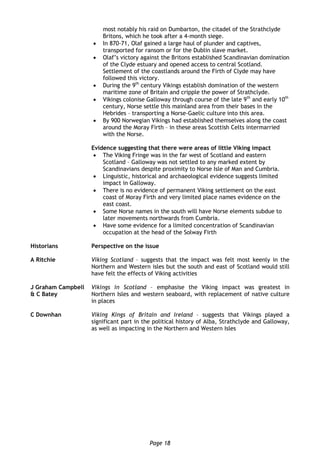 Page 18
most notably his raid on Dumbarton, the citadel of the Strathclyde
Britons, which he took after a 4-month siege.
 In 870-71, Olaf gained a large haul of plunder and captives,
transported for ransom or for the Dublin slave market.
 Olaf’s victory against the Britons established Scandinavian domination
of the Clyde estuary and opened access to central Scotland.
Settlement of the coastlands around the Firth of Clyde may have
followed this victory.
 During the 9th
century Vikings establish domination of the western
maritime zone of Britain and cripple the power of Strathclyde.
 Vikings colonise Galloway through course of the late 9th
and early 10th
century, Norse settle this mainland area from their bases in the
Hebrides – transporting a Norse-Gaelic culture into this area.
 By 900 Norwegian Vikings had established themselves along the coast
around the Moray Firth – in these areas Scottish Celts intermarried
with the Norse.
Evidence suggesting that there were areas of little Viking impact
 The Viking Fringe was in the far west of Scotland and eastern
Scotland – Galloway was not settled to any marked extent by
Scandinavians despite proximity to Norse Isle of Man and Cumbria.
 Linguistic, historical and archaeological evidence suggests limited
impact in Galloway.
 There is no evidence of permanent Viking settlement on the east
coast of Moray Firth and very limited place names evidence on the
east coast.
 Some Norse names in the south will have Norse elements subdue to
later movements northwards from Cumbria.
 Have some evidence for a limited concentration of Scandinavian
occupation at the head of the Solway Firth
Historians Perspective on the issue
A Ritchie Viking Scotland – suggests that the impact was felt most keenly in the
Northern and Western isles but the south and east of Scotland would still
have felt the effects of Viking activities
J Graham Campbell
& C Batey
Vikings in Scotland – emphasise the Viking impact was greatest in
Northern Isles and western seaboard, with replacement of native culture
in places
C Downhan Viking Kings of Britain and Ireland – suggests that Vikings played a
significant part in the political history of Alba, Strathclyde and Galloway,
as well as impacting in the Northern and Western Isles
 