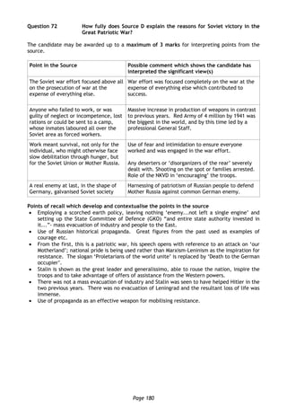 Page 180
Question 72 How fully does Source D explain the reasons for Soviet victory in the
Great Patriotic War?
The candidate may be awarded up to a maximum of 3 marks for interpreting points from the
source.
Point in the Source Possible comment which shows the candidate has
interpreted the significant view(s)
The Soviet war effort focused above all
on the prosecution of war at the
expense of everything else.
War effort was focused completely on the war at the
expense of everything else which contributed to
success.
Anyone who failed to work, or was
guilty of neglect or incompetence, lost
rations or could be sent to a camp,
whose inmates laboured all over the
Soviet area as forced workers.
Massive increase in production of weapons in contrast
to previous years. Red Army of 4 million by 1941 was
the biggest in the world, and by this time led by a
professional General Staff.
Work meant survival, not only for the
individual, who might otherwise face
slow debilitation through hunger, but
for the Soviet Union or Mother Russia.
Use of fear and intimidation to ensure everyone
worked and was engaged in the war effort.
Any deserters or ‘disorganizers of the rear’ severely
dealt with. Shooting on the spot or families arrested.
Role of the NKVD in ‘encouraging’ the troops.
A real enemy at last, in the shape of
Germany, galvanised Soviet society
Harnessing of patriotism of Russian people to defend
Mother Russia against common German enemy.
Points of recall which develop and contextualise the points in the source
 Employing a scorched earth policy, leaving nothing ‘enemy...not left a single engine’ and
setting up the State Committee of Defence (GKO) “and entire state authority invested in
it...”- mass evacuation of industry and people to the East.
 Use of Russian historical propaganda. Great figures from the past used as examples of
courage etc.
 From the first, this is a patriotic war, his speech opens with reference to an attack on ‘our
Motherland’; national pride is being used rather than Marxism-Leninism as the inspiration for
resistance. The slogan ‘Proletarians of the world unite’ is replaced by ‘Death to the German
occupier’.
 Stalin is shown as the great leader and generalissimo, able to rouse the nation, inspire the
troops and to take advantage of offers of assistance from the Western powers.
 There was not a mass evacuation of industry and Stalin was seen to have helped Hitler in the
two previous years. There was no evacuation of Leningrad and the resultant loss of life was
immense.
 Use of propaganda as an effective weapon for mobilising resistance.
 