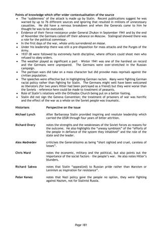 Page 181
Points of knowledge which offer wider contextualisation of the source
 The ‘suddenness’ of the attack is made up by Stalin. Recent publications suggest he was
warned by up to 76 different sources and ignoring that resulted in millions of unnecessary
casualties. He did have a nervous breakdown and when the Generals came to him he
thought he was to be executed.
 Evidence of their fierce resistance under General Zhukov in September 1941 and by the end
of November the Germans called off their advance on Moscow. Stalingrad showed there was
a role for the political commissar.
 In the first days of the war, whole units surrendered en masse.
 Under his leadership there was still a pre-disposition for mass attacks and the Purges of the
Army.
 1937-38 were followed by extremely harsh discipline, where officers could shoot men who
refused to obey orders.
 The weather played as significant a part – Winter 1941 was one of the harshest on record
and the Germans were unprepared. The Germans were over-stretched in the Russian
campaign.
 The partisan wars did take on a mass character but did provoke mass reprisals against the
civilian population.
 The speeches were effective but in highlighting German racism. Many were fighting German
racial policy rather than fighting for Stalin. The Germans might well have been welcomed
as liberators (for two years Hitler had been portrayed as a friend) but they were worse than
the Soviets – reference here could be made to treatment of peasants.
 Role of Stalin’s relations with the Orthodox Church being put on a better footing.
 Stalin did not sign the Geneva Convention; the treatment of prisoners of war was horrific
and the effect of the war as a whole on the Soviet people was traumatic.
Historians Perspective on the issue
Michael Lynch After Barbarossa Stalin provided inspiring and resolute leadership which
carried the USSR through four years of bitter attrition.
Richard Overy notes the strengths and the weaknesses of the Soviet forces as reasons for
the outcome. He also highlights the “uneasy symbiosis” of the “efforts of
the people in defiance of the system they inhabited” and the role of the
state and the leader.
Alex Medvedev criticises the Generalissimo as being “short sighted and cruel, careless of
losses”.
Chris Ward notes the economic, military and the political, but also points out the
importance of the social factors – the people’s war. He also notes Hitler’s
blunders.
Richard Sakwa notes that Stalin “appeal(ed) to Russian pride rather than Marxism or
Leninism as inspiration for resistance”.
Peter Kenez notes that Nazi policy gave the people no option, they were fighting
against Nazism, not for Stalinist Russia.
 
