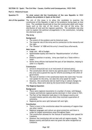 Page 182
SECTION 10 – Spain: The Civil War – Causes, Conflict and Consequences, 1923-1945
Part A – Historical Issues
Question 73 To what extent did the Constitution of the new Republic in 1931
address the problems in Spain at the time?
Aim of the question The aim of this essay is to allow the candidate to examine the
constitution of the Republic in light of the problems facing Spain at that
time. The candidate should look at how the constitution dealt with major
issues such as the role of the church, the role of the army, the
distribution of land and the regional questions. The candidate may also
wish to explore the political arrangements in the constitution, including
the electoral system.
The Army
Background
 The extent of the problem and its historical roots.
 The imperial role of the Army and its connection to the monarchy and
the right.
 The ‘Disaster’ of 1898 and the army’s inward focus afterwards.
Main issues
 Huge cost - 40% of budget.
 Questionable loyalty and need for ‘Republicanisation’ of officer
corps.
 Powerful position in society. Army saw itself as a ‘State within a
State’.
 Senior Army officers had backed the pact of San Sebastian, helping to
usher in a republic.
Constitution
 Article 6 renounced war as an instrument of national policy.
 The constitution did not reserve any special place in the Republic for
the army and so paved the way for reforms according to the whim of
government.
 The lack of mention in the constitution backs the claim that “no one
now speaks for the army, nor does the army speak for itself”.
 However, the constitution did not itself bring in radical changes for
the army, these were done by the Government through statutes.
The Regional Question
Background
 There were regional movements in a number of areas, with Basque,
Catalan and Galician regional parties dominant in their areas in 1931.
 The Pact of San Sebastian took place in the Basque country and
included Catalan parties only when they received a guarantee of
autonomy.
 Regional parties were split between left and right.
Constitution
 There is more in the constitution about the autonomy of regions than
any other matter.
 Regional languages and culture are given protection and there is
scope for largely autonomous areas throughout Spain.
 The constitution allowed for the Statute of autonomy later passed for
Catalonia.
 However the constitution did not deal with all regions equally. The
Basque country and Galicia were not given the same recognition as
Catalonia.
 