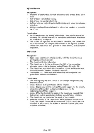Page 183
Agrarian reform
Background
 Problems of Latifundias although aristocracy only owned (best) 6% of
land.
 Half of Spain went to bed hungry.
 Lots of land not used productively.
 Leftists believed collectivisation held solution and would be unhappy
with less.
 Middle-class Republicans believed in reform but baulked at potential
sacrifices.
Constitution
 Article 44 provided for, among other things, “The utilities and farms
affecting the common interest can be nationalised in cases where the
social necessity so requires.”
 This scared the right and the aristocracy. However, the constitution
could not address the complexities involved in the agrarian problem.
These were deal with, to a greater or lesser extent, by subsequent
legislation.
The Church
Background
 Spain was a traditional Catholic country, with the church having a
privileged position in society.
 The church controlled education.
 The church was in decline and fewer than 20% of the population
attended mass regularly, in some parts of Spain, this under 5%.
 The church was associated with the ancient regime and to many was
the antithesis of a modern, democratic republic.
 Throughout 1931 there were a series of church burnings that the
government seemed indifferent to.
Constitution
 This was arguably the most radical of the changes brought about by
the constitution.
 Article 3 stated that Spain has no official religion.
 Article 26 provided for the ending of financial support for the church,
dissolution of the orders and contained provision for the
nationalisation of their property.
 Article 27 further limited the scope of the church and ensured that
Catholicism had no special place in Spain ahead of other religions.
 The church was not to educate the youth of the republic.
 However, the aim of the constitution was arguably secularisation of
Spain, not a vindictive attack on the Catholic church, which was how
the clerical reforms and the actions of some of those carrying them
out were perceived.
 