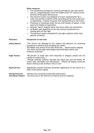 Page 184
Other measures
 The constitution provided for universal suffrage for men and women
over 23, catapulting Spain from the middle of the 19th
century to the
forefront of European democracies.
 The electoral system was designed to ensure representation for a
wide cross section of opinion while rewarding parties who could work
co-operatively. Twenty-six parties had representatives in the Cortes.
 Protection of individuals under the law and freedom of speech, a free
press and freedom of association.
 However, Maura resigned rather than serve under the constitution.
 Gil Robles used opposition to the anti-clerical constitution as a
rallying point for the right.
 The electoral system rewarded left and right coalitions rather than
genuine consensus.
Historians Perspective on the issue
Antony Beevor “The Church was detested by the workers and labourers for preaching
acceptance of poverty while amassing vast riches.”
The debate over Article 44 (as with Article 26)... Zamora nearly resigned.
The centre and the right were deeply concerned about where such
measures could lead
Hugh Thomas “90 percent of those who were educated in religious schools did not
confess or attend mass…”
“Though (Catholic schools) favoured the status quo and the better off
(they) were charitable and educational” “Nearly 20 Spanish provinces
had an illiteracy rate of 50 per cent or over”
Raymond Carr (Republicans placed) enormous emotional significance of the Church as a
pillar of the ancient regime.
George Esenwein
and Adrian Shubert
‘Military men continued to dominate police posts’
‘the Army was in the forefront of internal and civil disputes’
 