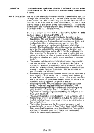 Page 185
Question 74 ‘The victory of the Right in the elections of November 1933 was due to
the disunity of the Left.” How valid is this view of the 1933 election
in Spain?
Aim of the question The aim of this essay is to allow the candidate to examine the view that
the Right won the elections in 1933 because of the disunity among the
parties of the Left. The candidate may also consider other reasons for
this such as: the make-up of the Right coalition block, the rise of CEDA
and the effects of the reforms of the Bienio Reformista. The candidate
can then come to a balanced conclusion about the reasons for the victory
of the Right in the 1933 Spanish elections.
Evidence to support the view that the victory of the Right in the 1933
elections was due to the disunity of the Left:
 The Socialists (PSOE) had decided not to ally themselves to the
Republicans. The unity brought about by the pact of San Sebastian
was dead and buried. The Republicans themselves were divided and
the Socialists wished to distance themselves from them. The
Socialists were generally moving to the left, especially in their
rhetoric. The Republicans had achieved their original aim of getting
rid of the King and establishing a democracy. The Socialists now
wished to introduce more radical reform than the Republicans were
likely to accept. The Socialists were also trying to mollify their own
supporters and therefore had to be dealing with the Republicans who
had failed to introduce reforms which were acceptable to many on
the left.
 The previous coalition had snubbed the Radicals and they moved to
side with the Right. The position of Lerroux in this was crucial. He
felt snubbed personally and moved his Radical Republican Party to
supporting the Right coalition, mainly in the hope of attaining a high
position or indeed forming a Government. This was an important
part of the electoral arithmetic.
 Both sides won approximately the same number of votes, with even a
small majority of votes for the Left, but disunity meant the Left got
99 seats while the Right received 212 seats. This is a clear indication
that it was in fact the splits in the Left that caused the defeat as the
electorate actually supported the parties of the Left.
 Infighting within the PSOE with Caballero’s faction pitted against
Prieto’s. The barely disguised enmity came to the fore, with
Caballero becoming increasingly “bolshevised” and his wing of the
party demanding revolution. Prieto seemed to be losing the
argument in increasingly large sections of the party and parts of the
trade union movement.
 The Anarchists called on voters to abstain. There had been a split in
the anarchists between the syndicalists, including the treintistas and
the FAI, including Durruti who wanted nothing to do with the state or
bourgeois elections.
 The Left had disagreed over the Government’s response to and
responsibility for the events at Casas Viejas. Azaña had effectively
been toppled by the response to the brutality at Casa Viejas and the
anarchists in particular would never forgive him, regardless of
whether he was personally responsible.
 