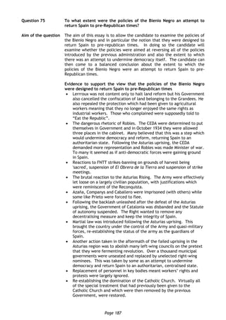 Page 187
Question 75 To what extent were the policies of the Bienio Negro an attempt to
return Spain to pre-Republican times?
Aim of the question The aim of this essay is to allow the candidate to examine the policies of
the Bienio Negro and in particular the notion that they were designed to
return Spain to pre-republican times. In doing so the candidate will
examine whether the policies were aimed at reversing all of the policies
introduced by the previous administration and also the extent to which
there was an attempt to undermine democracy itself. The candidate can
then come to a balanced conclusion about the extent to which the
policies of the Bienio Negro were an attempt to return Spain to pre-
Republican times.
Evidence to support the view that the policies of the Bienio Negro
were designed to return Spain to pre-Republican times
 Lerrroux was not content only to halt land reform but his Government
also cancelled the confiscation of land belonging to the Grandees. He
also repealed the protection which had been given to agricultural
workers meaning that they no longer enjoyed the same rights as
industrial workers. Those who complained were supposedly told to
“Eat the Republic”.
 The dangerous rhetoric of Robles. The CEDA were determined to put
themselves in Government and in October 1934 they were allowed
three places in the cabinet. Many believed that this was a step which
would undermine democracy and reform, returning Spain to an
authoritarian state. Following the Asturias uprising, the CEDA
demanded more representation and Robles was made Minister of war.
To many it seemed as if anti-democratic forces were gaining ground
in Spain.
 Reactions to FNTT strikes-banning on grounds of harvest being
'sacred', suspension of El Obrera de la Tierra and suspension of strike
meetings.
 The brutal reaction to the Asturias Rising. The Army were effectively
let loose on a largely civilian population, with justifications which
were reminiscent of the Reconquista.
 Azaña, Companys and Caballero were imprisoned (with others) while
some like Prieto were forced to flee.
 Following the backlash unleashed after the defeat of the Asturias
uprising, the Government of Catalonia was disbanded and the Statute
of autonomy suspended. The Right wanted to remove any
decentralising measure and keep the integrity of Spain.
 Martial law was introduced following the Asturias uprising. This
brought the country under the control of the Army and quasi-military
forces, re-establishing the status of the army as the guardians of
Spain.
 Another action taken in the aftermath of the failed uprising in the
Asturias region was to abolish many left-wing councils on the pretext
that they were fermenting revolution. Over a thousand municipal
governments were unseated and replaced by unelected right-wing
nominees. This was taken by some as an attempt to undermine
democracy and return Spain to an authoritarian, centralised state.
 Replacement of personnel in key bodies meant workers’ rights and
protests were largely ignored.
 Re-establishing the domination of the Catholic Church. Virtually all
of the special treatment that had previously been given to the
Catholic Church and which were then removed by the previous
Government, were restored.
 