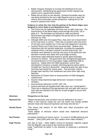 Page 188
 Robles' frequent attempts to increase the likelihood of his own
advancement, destabilising the government further hoping to be
asked to form a government himself.
 Robles did not back his own Minister, Giménez Fernández when he
was being attacked by the ultra-right Deputies and as a result the
reforms were eventually counter-productive, making life for the
braceros’ position even worse.
Evidence to refute the view that the policies of the Bienio Negro were
designed to return Spain to pre-Republican times
 The Cortes was not disbanded and there was no right wing coup. The
Governments of the Bienio Negro acted through the Cortes, not in
spite of it. The President was allowed to make and dismiss
Governments and leaders throughout this period and to call fresh
elections for 1936.
 Although CEDA were the largest Party, they were not in Government
at first and never in control. There was no moment when the levers
of the state were handed over in the way that happened in Germany.
 Socialist Parties and Trade Unions not proscribed. Despite clear
indications that the Socialist leadership, including the supposedly
moderate Prieto, had been involved in armed insurrection, the
Socialists were allowed to continue and many of the politicians who
had been involved were dealt with surprisingly leniently.
 Government urged arbitration boards to quickly agree favourable
contracts for workers. The government also strengthened legislation
forcing landowners to hire local labour wages established high as
Azaña era. Indeed when the CEDA had greater control they
attempted to introduce a socially reforming agrarian policy which
included the “Access to Ownership”, allowing tenants the right to buy
land they had farmed for twelve years. This and other reforms
brought open hostility from landowners and some other right-wing
Deputies.
 Declaration of Catalan State on announcement of CEDA delegates-
undemocratic.
 Asturias rising inspired by legal democratic inclusion of elected
members.
 Insurrectionary behaviour of CNT, UGT, FAI.
 Society polarised and arguably both sides were now ‘catastrophists’.
There was a widening of the gap between left and right with many on
each side now talking of the need for armed struggle to secure their
point of view.
Historians Perspective on the issue
Raymond Carr “Robles had declared…that socialism must be defeated at all costs.”
“When it (the Asturias rising) was over the nation was morally divided
between those who favoured repression and those who did not.”
Stanley Payne: “The stance and rhetoric of the CEDA were often provocative and
threatening.”
“Some degree of electoral reform would have moderated electoral
polarization.”
Paul Preston Increasing mimicking of Fascist tactics- “A crowd of 20,000 gathered and
shouted ¡Jefe¡!Jefe!¡Jefe! and ‘Our Leaders never make mistakes!’”
Hugh Thomas Left also at fault - (After Right's victory) El Socialista regularly argued
that the Republic was as bad as the monarchy had been.
Largo “reaffirmed his belief in the necessity of preparing a proletarian
rising.”
 